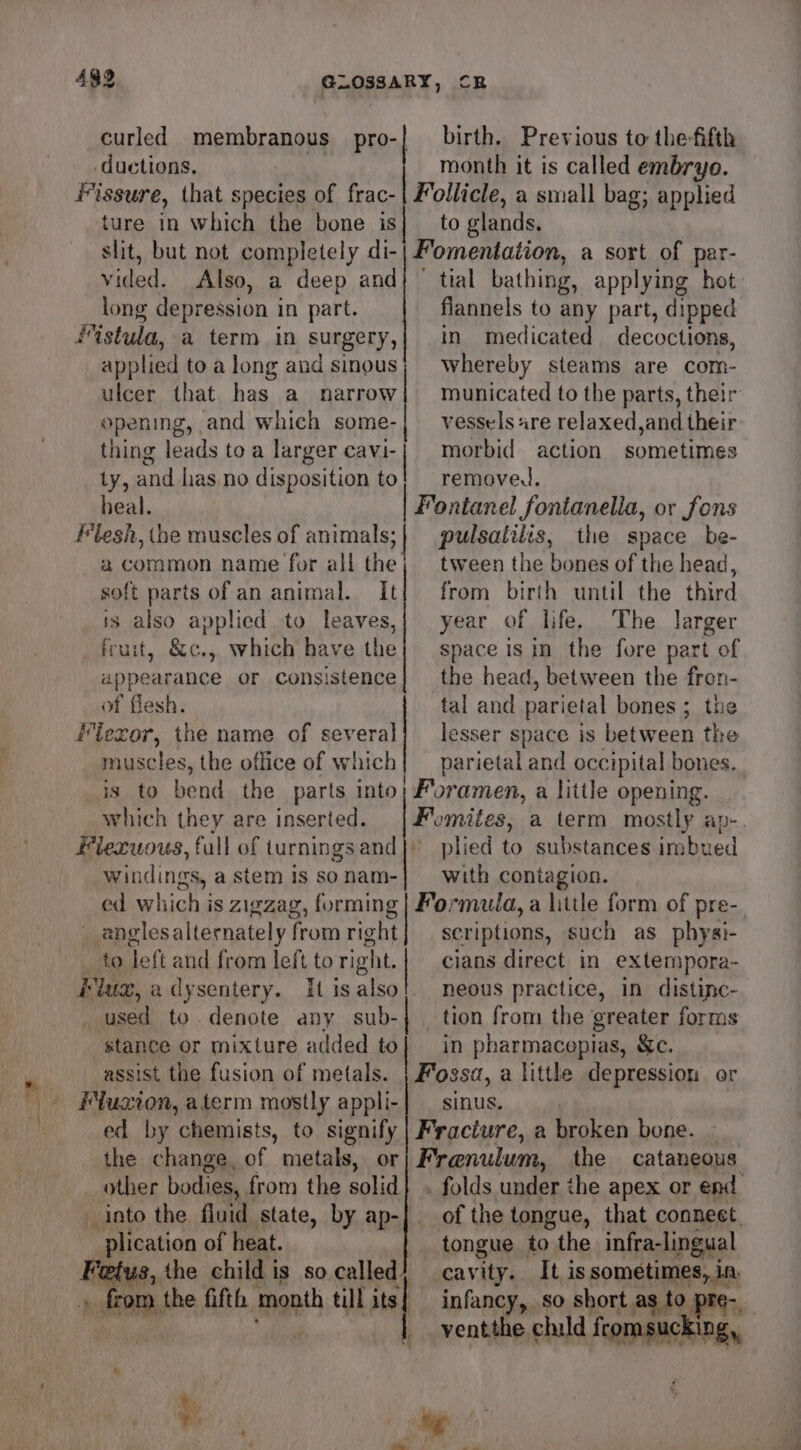 base ture in which the bone is birth. Previous to the-fifth month it is called embryo. ollicle, a small bag; applied to glands, slit, but not completely di-| Fomentation, a sort of par- vided. Also, a deep and} tial bathing, applying hot long depression i in part. flannels to any part, dipped 4istula, a term in surgery,{ in medicated decoctions, applied toa long and sinous; whereby steams are com- ulcer that has_a narrow| municated to the parts, their opening, and which some-| vessels «re relaxed,and their thing leads toa larger AN morbid action sometimes ly, and has.no disposition to! remove. heal. | Fontanel fontanelia, or fons | pulsatilis, the space be- tween the bones of the head, from birth until the third year of life. The larger space 1s in the fore part of the head, between the fron- tal and parietal bones; the Mlezor, i name of several] lesser space is between the muscles, the office of which] parietal and occipital bones. is to bend the parts into; Foramen, a little opening. which they are inserted. Flexuous, full of turnings and }) windings, a stem is so nam- ed which is zigzag, forming | anglesalternately from right to left and from left to right. | used to denote any sub- stance or mixture added to assist the fusion of metals. | Fossa, a little depression or Fluxion, aterm mostly appli-| _ sinus. ed by chemists, to signify | Fracture, a broken bone. _ the change. of metals, or) Frenulum, the cataneous other bodies, from the solid into the fluid state, by ap-] plication of heat. Fetus, the child is so called} re a the fifth month till its | a common name for all the soft parts of an animal. It is also applied to leaves, fruit, &amp;c., which have the appearance or consistence of fles plied E, substances imbued with contagion. Formula, a little form of pre- scriptions, such as physi- cians direct in extempora- _ tion from the greater forms in pharmacepias, &amp;c. tongue to the infra-lingual cavity. It is sometimes, in, infancy, so short as to pre- | ventthe child iepmmanckng.