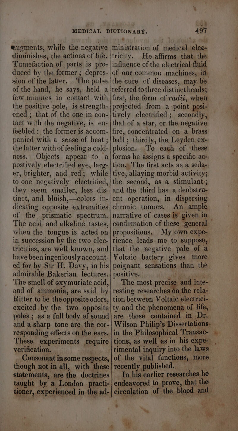 eugments, while the negative diminishes, the actions of life. Tumefaction of parts is pro- duced by the former ; depres- sion of the Jatter. The pulse of the hand, he says, held a few minutes in contact with the positive pole, is strength- ened ; that of the one in con- tact with the negative, is en- feebled :_ the former is accom- panied with a sense of heat; the latter with of feeling a cold- ness. Objects appear to a postively electrified eye, larg- er, brighter, and red; while to one negatively electrified, they seem smaller, less dis- tinct, and bluish,—colors in- dicating opposite extremities of the prismatic spectrum. when the tongue is acted on in succession by the two elec- tricities, are well known, and have been ingeniously account- ed for by Sir H. Davy, in his admirable Bakerian lectures. The smell of oxymuriate acid, and of ammonia, are said by Ritter to be the opposite odors, excited. by the two opposite poles ; as a full body of sound and a sharp tone are. the cor- responding effects on the ears. These experiments require verification. | though not in ail, with these statements, are the doctrines taught by. a London _practi- 497 ministration of medical elec- tricity. He. affirms that. the influence of the electrical: fluid of our common machines, in, the cure of diseases, may. be referred tothree distintet heads; first, the form of radit, when projected from a point posi- tively electrified ; secondly, that of a star, or the negative fire, concentrated on a brass ball ; thirdly, the Leyden ex- plosion. To each of ‘these forms he assigns a specific ac- tion.» The first acts as a seda- tive, allaying morbid activity; the second, as a stimulant; and the third has. a deobstru- ent operation, in dispersing chronic tumors.. An, ample narrative of cases is given in confirmation of these general propositions. My own expe- rience leads. me to suppose, that the negative pale of a Voltaic battery gives more poignant sensations than the positive. The most precite and inte- resting researches on the rela- tion between Voltaic electrici- ty and the phenomena of life, are these contained in Dr. Wilson Philip’s Dissertations: in the Philosophical Transac- he tions, as well as in his expe-> , rimental inquiry into the laws of the vital functions, more recently, published. HE uicidls In his earlier researches he endeavored to prove, that the circulation of the blood. and ‘ ic ie. ai w