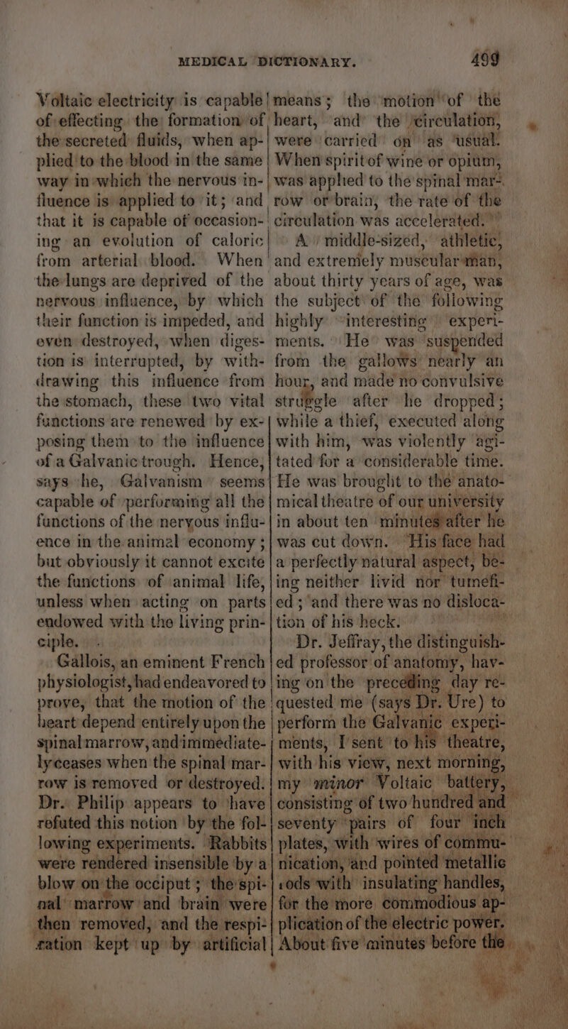 Voltaic electricity is capable|means; the ‘motion’ ‘of | the of effecting the formation of, heart, ‘and’ the circulation, the secreted’ fluids, when ap-| were carried On as msl plied'to the blood in the same | When spiritof wine or opium, way in-which the nervous tn-| was apphed to the spinal mar? fluence is applied to it; and that it is capable of occasion- ing an evolution of caloric from arterial blood. When the-lungs are deprived of the nervous influence, by which their function is impeded, and even destroyed, when diges- tion is’ interrupted, by with- drawing this influence from the stomach, these two vital functions are renewed by ex- posing them to the influence of a Galvanic trough. Hence; capable of performing all the functions of the neryous influ- ence in the animal economy ; but obviously it cannot excite the functions of animal life, unless when acting on parts endowed with the living prin- ciple. Gallois, an eminent French physiologist, had endeavored to proye, that the motion of the heart depend entirely upon the spinal marrow, andimmediate- lyceases when the spinal mar- row is removed or destroyed. Dr. Philip appears to ‘have refuted this notion ‘by the fol- lowing experiments. | ‘Rabbits: were rendered insensible bya nal’ marrow and bradtisvete then removed, and the respi-| Pers #ation kept up by° artificial row or’brain, the rate of the circulation was accelerated. ” A) middle-sized, athletic, and extremely milsenilar aman, about thirty years of age, was the subject of the following highly “interesting experi- ments. | He” was “suspended from the gallows’ nearly an hour, and made no convulsive str ibete after he dropped ; while a thief, executed along with him, was violently agi- tated for a considerable time. He was brouglit to the anato- mical theatre of our pT abate in about ten minutes aft ter he was cut down. ‘His’ face had a perfectly natural aspect, be- tion of his heck: Dr. Jeffray, the distinguish- ed professor of anatomy, hav- ing on the preceding day re- consisting of two hundred Ee Tsent ‘to h ‘theatre, plication of the electric pow i inky) Nip