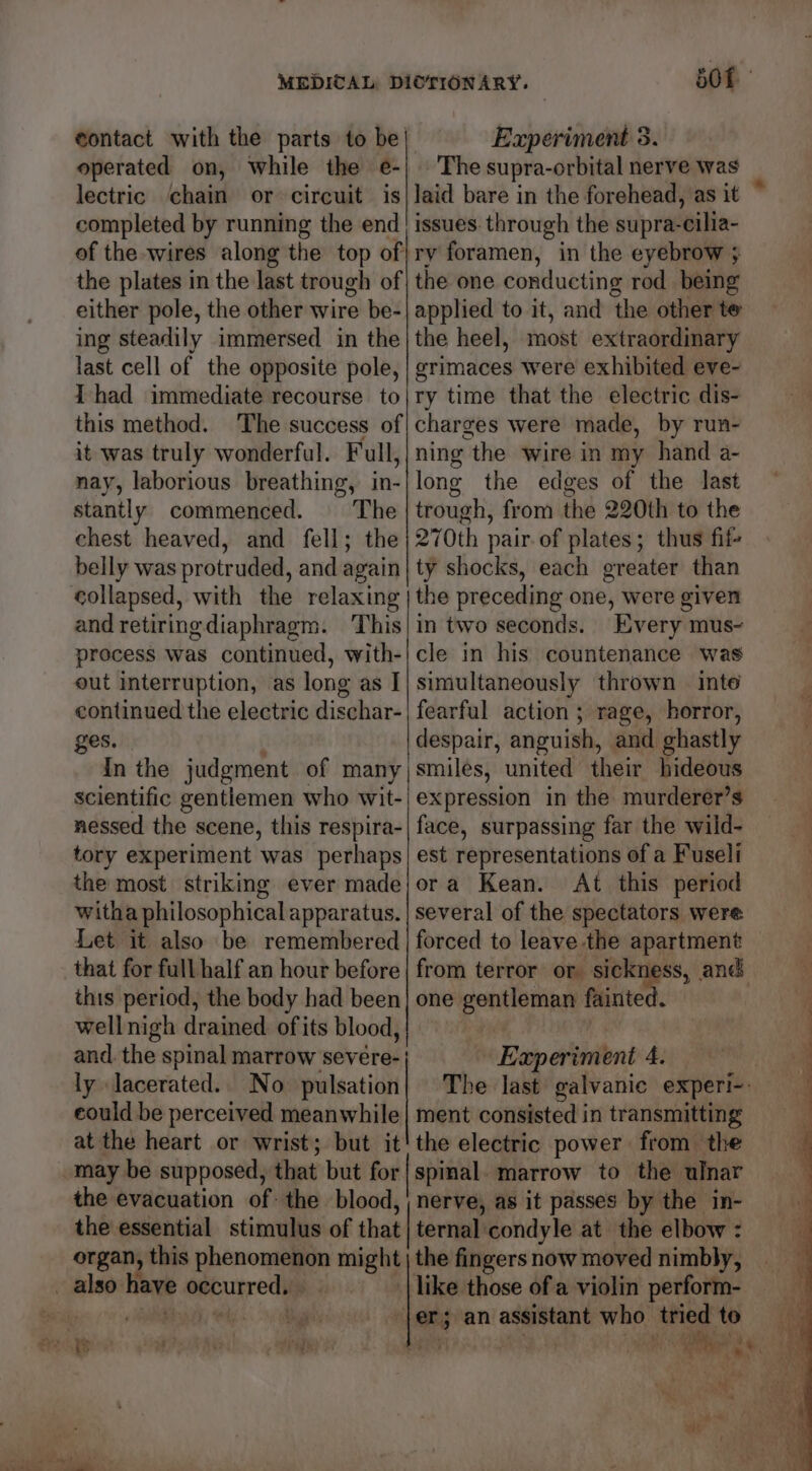 eontact with the parts to be| Experiment 5. operated on, While the e-| The supra-orbital nerve was lectric chain or circuit is|laid bare in the forehead, as it completed by running the end! issues: through the supra-cilia- of the -wires along the top of|ry foramen, in the eyebrow ; the plates in the last trough of} the one conducting rod being either pole, the other wire be-| applied to it, and the other te ing steadily immersed in the} the heel, most extraordinary last cell of the opposite pole, | grimaces were exhibited eve- Thad immediate recourse to this method. The success of it was truly wonderful. Full, nay, laborious breathing, in- stantly commenced. The chest heaved, and fell; the belly was protruded, and again collapsed, with the relaxing and retiringdiaphragm. This process was continued, with- out interruption, as long as | continued the electric dischar- ges. | In the judgment of many scientific gentlemen who wit- nessed the scene, this respira- tory experiment was perhaps the most striking ever made witha philosophical apparatus. Let it also be remembered that for full half an hour before this period, the body had been wellnigh drained of its blood, and. the spinal marrow severe- | ly lacerated. No pulsation ry time that the electric dis- charges were made, by run- ning the wire in my hand a- long the edges of the last trough, from the 220th to the 270th pair. of plates; thus fif- ty shocks, each greater than the preceding one, were given in two seconds. Every mus~ cle in his countenance was simultaneously thrown inte fearful action ; rage, horror, despair, anguish, and ghastly smiles, united their hideous expression in the murderer’s face, surpassing far the wild- est representations of a Fuseli ora Kean. At this period several of the spectators were forced to leave the apartment one gentleman fainted. Experiment 4. could be perceived meanwhile| ment consisted in transmitting at the heart or wrist; but it'the electric power from. the may be supposed, that but for| spinal. marrow to the ulnar the evacuation of: the blood, nerve, as it passes by the in- the essential stimulus of that | ternal condyle at. the elbow : organ, this phenomenon might | the fingers now moved nimbly, _ also have occurred. _| like those of a violin perform- poses 1° ROR, es cals ‘ler; an assistant who triedto 2.8 1S Saw PAS of AES ReLAS Pak Bee fa ae te nt. he \