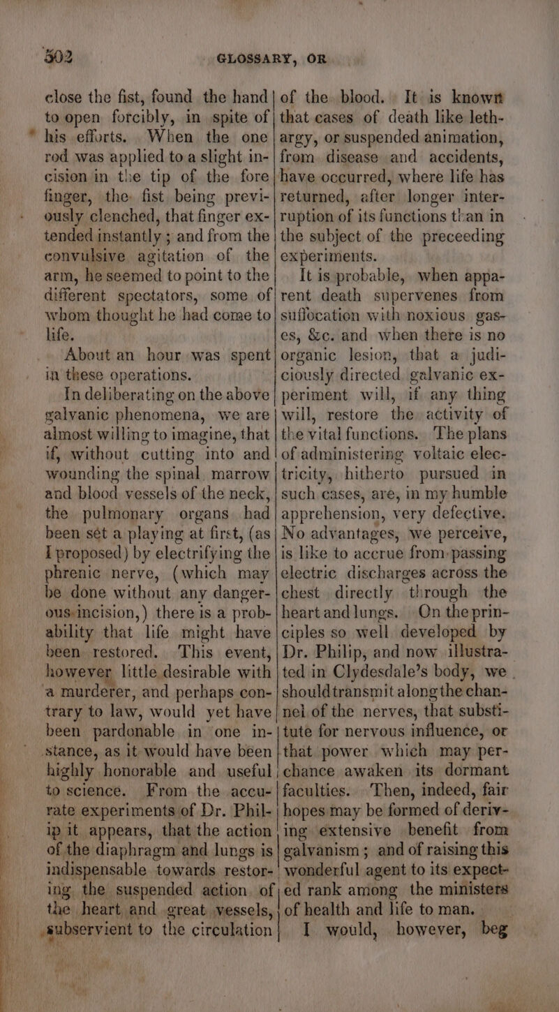= close the fist, found the hand to open forcibly, in spite of his efforts. When the one rod was applied toa slight in- cision in the tip of the fore finger, the, fist being previ- ously clenched, that finger ex- tended instantly ; and from the convulsive agitation of the arm, he seemed to point to the different spectators, some. of whom thought he had come to life. About an hour was spent in these operations. In deliberating on the above galvanic phenomena, we are almost willing to imagine, that if, without cutting into and wounding the spinal, marrow and blood vessels of the neck, the pulmonary organs had I proposed) by electrifying the phrenic nerve, (which may be done without any danger- ousincision,) there is a prob- ability that life might have been restored. This event, however little desirable with been pardonable in one in- highly honorable and useful to science. From the accu- rate experiments of Dr. Phil- ip it appears, that the action of the diaphragm and lungs is indispensable towards. restor- ing the suspended aetion. of the heart and great vessels, Ab p uh  of the blood. It is known that cases of death like leth- argy, or suspended animation, from. disease and accidents, have occurred, where life has returned, after longer inter- ruption of its functions than in the subject of the preceeding experiments. It is probable, when appa- rent death supervenes from suffocation with noxious gas- es, &amp;c. and when there is no organic lesion, that a judi- ciously directed, galvanic ex- periment. will, if any. thing will, restore the activity of the vital functions. The plans of administering voltaic elec- tricity, hitherto pursued in such cases, are, in my humble apprehension, very defective. No advantages, we perceive, is like to accrue from: passing electric discharges across the chest directly through the heart andlungs. | Qn the prin- ciples so well developed by Dr. Philip, and now illustra- ted in Clydesdale’s body, we | should transmit along the chan- nei of the nerves, that substi- tute for nervous influence, or that power which may per- faculties. Then, indeed, fair hopes. may be formed of deriv- ing extensive benefit from calvanism ; and of raising this of health and life to man. - | I would, however, beg