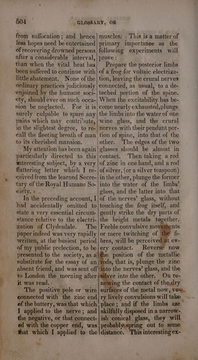 from suffocation; and hence| muscles: This is a matter of less hopes need be entertained) primary importanee as_ the of recovering drowned persons] following experiments will after a considerable interval, | prove : than when the vital heat has Prepare the posterior limbs deen suffered to continue with] of a frog for voltaic electriza- little abatement. None of the | tion , leaving the crural nerves ordinary practices judictously connected, as usual, to a de- ‘enjoined by the humane soci-| tached portion of the spine. ety, should ever on such ocea-| When the excitability has be- sion be neglected. For it is} come nearly exhausted,plunge surely culpable to pate any, the limbs into the water of one pains which may contribute,| wine glass, and the crural in the slightest degree, to re-| nerves with their pendant por- eall the fleeting breath of man, tion of spine, into that of the to its cherished mansion. | other. The edges of the two My attention has been again| glasses should be almost in particularly directed to this|contact. Then taking a rod mteresting subject, by a very |of zinc in one hand, and a rod flattering Jetter which I re-|{ofsilver, (or a silver teaspoon) ceived from the learned Secre-| in the other , plunge the former yr of the Royal Humane So-| into the water of the limbs? i€ class, and the latter into that of the nerves’ glass, without touching the frog itself, and gently strike the dry parts of the bright metals tegether. Feeble convulsive moveme or mere twitching of the bres, will be perceived at ev- In the preceding account, I had accidentally “omitted. to state a very essential circum- stance relative to the electri- zation of Clydesdale. The paper indeed was very rapidly written, at the busiest period of my public prelection, to be|ery contact. Reverse now presented to the society, as a}the position of the metallic substitute for the essay of an (rods, that is, plunge | the zinc absent friend, and was sent off into the nerves’ glass, and the to London the morning after silyer into the other. On re- jt was read. - newing the contact of thedry The positive pole or wire | surfaces of the metal now, ve+».. connected with the zinc end|ry lively convulsions will take of the battery, was that which} place; and if the limbs are 1 applied to the nerve; and | skilfully disposed in a narrow- the negative, or that connect- ish conical glass, they will = with the copper end, was probablyyspring out to some at which I applied to. the distance. This interesting ex- Faren
