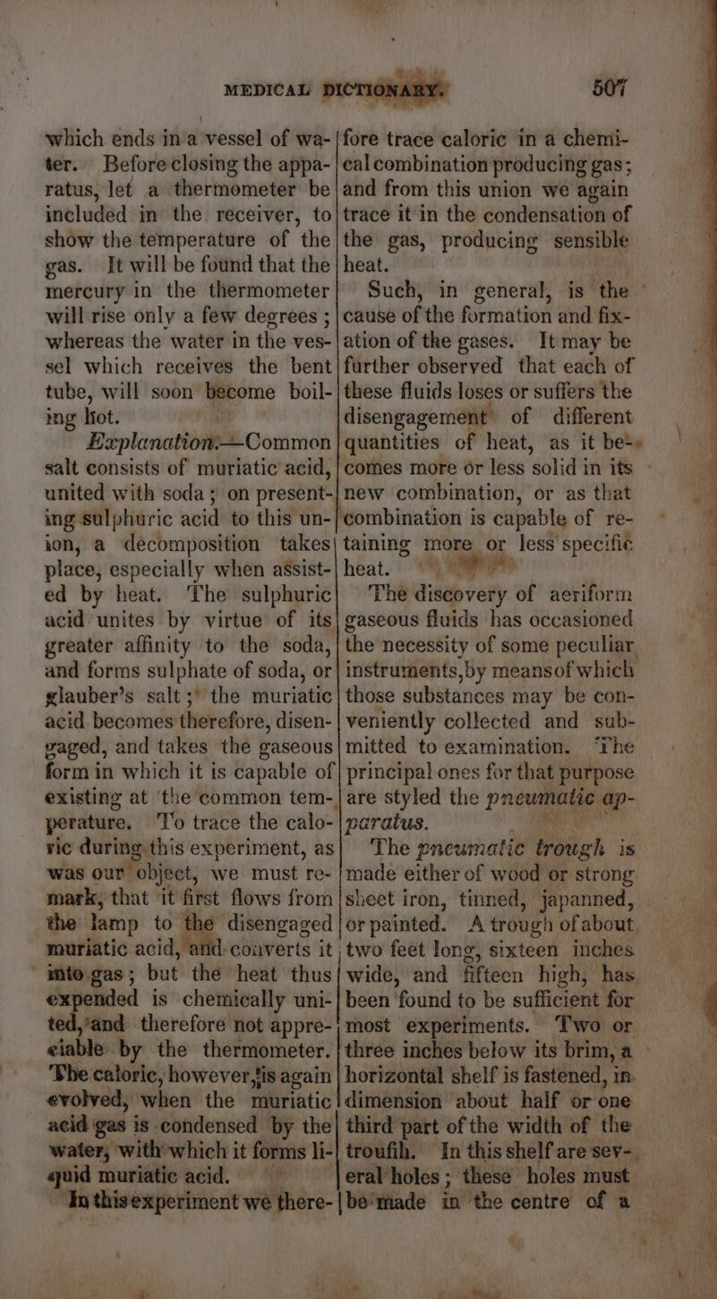 which ends ina vessel of wa- ter.. Before closing the appa- ratus, let a thermometer be included in the. receiver, to show the temperature of the gas. It will be found that the mercury in the thermometer will rise only a few degrees ; whereas the water in the ves- sel which receives the bent tube, will soon become boil- mg Hot. | Explanation:-—Common salt consists of muriatic acid, ing sulphuric acid to this un- ion, a decomposition takes place, especially when assist- ed by heat. The sulphuric acid unites by virtue of its greater affinity to the soda, and forms sulphate of soda, or glauber’s salt ;* the muriatic acid becomes therefore, disen- gaged, and takes the gaseous 507 fore trace caloric in a chemi- cal combination producing gas; and from this union we again trace it'in the conderieation of heat. cause of the formation and fix- ation of the gases. It may be these fluids loses or suffers the disengagement of different quantities of heat, as it be+» new combination, or as that ‘combination is capable of re- taining more or less specific heat. “ae The discovery of aeriform gaseous fluids has occasioned instruments, by meansof which those substances may be con- veniently collected and sub- mitted to examination. “Lhe perature. rie during this experiment, as was our object, we must re- mark, that it first flows from the lamp to the disengaged muriatic acid, and converts it, ' nto gas ; but the heat thus expended is chemically uni- ted,’and therefore not appre- eiable. by the thermometer. The caloric, however fis again evolved, when the muriatic acid gas j is condensed by the water, with’ which it forms li- ayuid muriatic acid. The pneumatic trough is made either of wood or strong. sheet iron, tinned, japanned, or painted. two feet long, sixteen inches wide, and fifteen high, has been found to be sufficient for most experiments. Two or three inches below its brim, a horizontal shelf is fastened, in: dimension about half or one third part of the width of the ‘troufih. In this shelf are sev-. ite