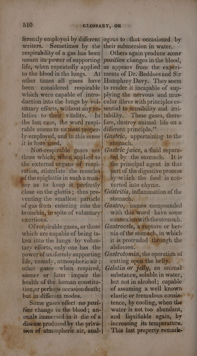 ferently employed by different writers. Sometimes by the respirability of a gas has been meant its’ power of supporting life, when repeatedly applied to the blood in the lungs. At ' other times all gases have been considered respirable which were capable of intro- duction into the lungs by: vol- untary efforts, lation to-their vitality. In’ the last case, the word Tespi- rable seems to us most er- ly employed, and in this sense “it is here used. We Not-respira hi aases: are those which) en ap| lied to the external ‘organs ‘of respi- the epiglottis in such a man: close on the clottis; thus pre- venting the smallest particle of gas from entering into the bronchia, in spite of voluntary exertions. Of respirable gases, or those ken into the lungs by volun- tary efforts, only. one has the power of uniformly supporting life, namely, atmospheric air ; other gases when respired, sooner or later impair the health of the human constitu- tion,or perhaps occasiondeath; _ but in different modes. Some gases effect no ee mye change in the blood; an- » imals immersed invit die of a} ease produced by the priva-|} ogous to) that occasioned by their submersion in water. Others again produce some positiwe changes in the blood, as appears from the experi- ments of Dr. Beddoes and Sir Humphrey Davy. They seem to render it incapable of sup- plying the nervous and mus- cular fibres with principles es- tability.. These gases, there- fore, destroy animal life on a different principle.” Gastric, appertaining to the Mag ee Gastric juice, a fluid par a- ¢ ted by the stomach. It is e principal agent in that art of the digestive process «by which the food: is con- verted into chyme. Gastritis, inflammation of the stomach. Gastro; names compounded with h thig*word have some connexionwith thestomach. Gastrocele, ture or her- nia of the stomach, in which it is proteoded eet the abdomen. .,, cutting OF Gelatin or substance, soluble in water, but not in alcohol; capable tence, by cooling, when the water is not too abundant, and liquifiable again, by increasing its temperature. This last property: remarks