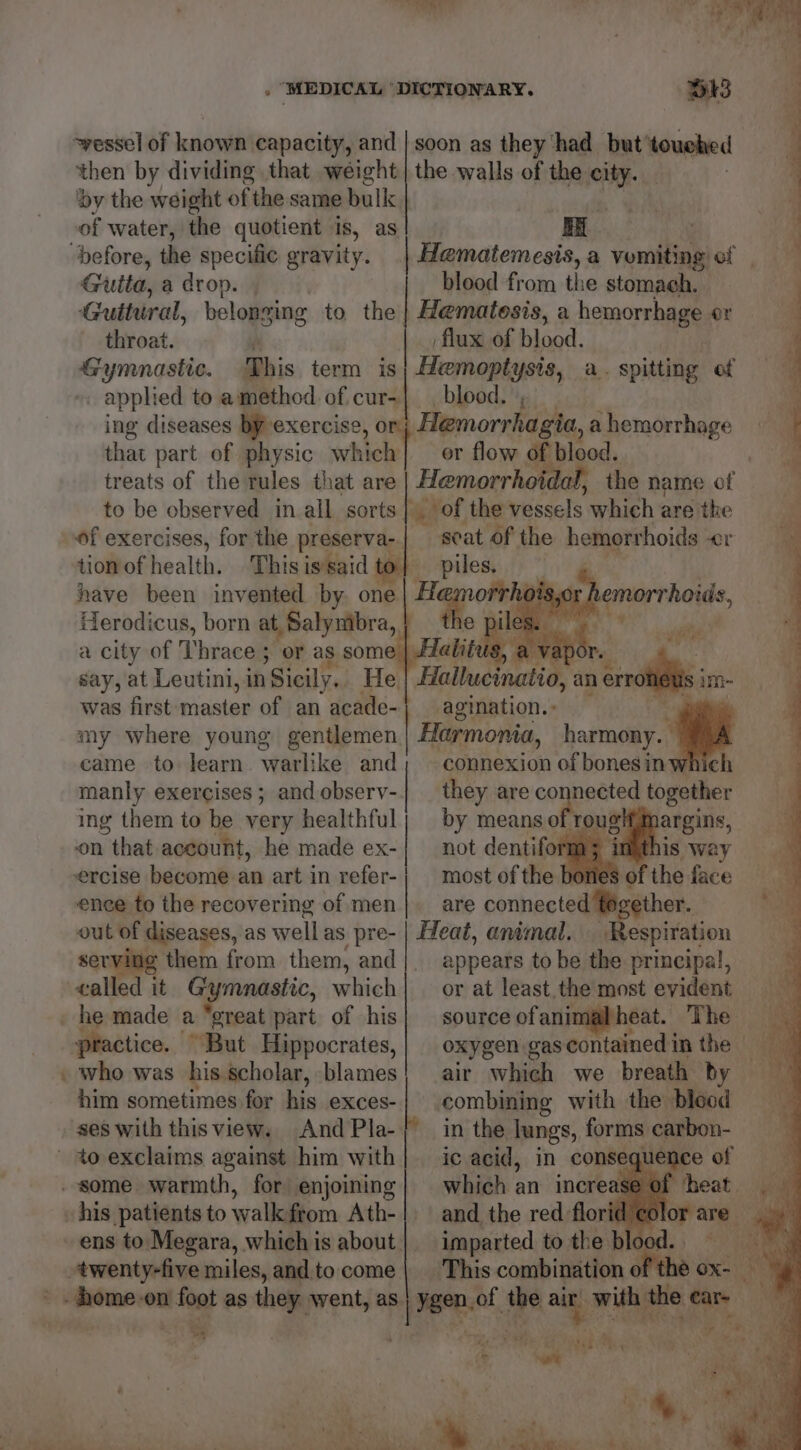 ~yessel of Jehan capacity, and | soon as they ‘had but ‘touched then by dividing that weight | the walls of the city. : ‘by the weight of the same bulk | | : of water, the quotient is, as| | RE “before, the specific gravity. | Hematemesis, a vomiting of Gutta, a drop. blood from the stomach. Guitural, belonging to the | Hematesis, a hemorrhage or throat. | flux of blood. Gy yn yore. This term is} Hemoptysis, a. spitting of _ applied to amethod of-cur-| blood. ing diseases by-exercise, 0 Hemorrhagia, a hemorrhage that part of physic which] or flow of blood, treats of the rules that are Hemorrhoidal, the name of. to be observed in all sorts} of the vessels which are the of exercises, for the preserva-| scat of the hemorrhoids Or tiottof health. .-Dhisis&amp;sid Be piles:,/) have been invented by, one ane 018.0: e pile Herodicus, born at, Salymbra, a city of Thrace ; or as some say, at Leutini, in Sicily. He. } my where young gentlemen Harmonia, harmony. ~~ together came to learn. warlike and; connexion of bonesin ing them to be very healthful; by meanso 2 argins, manly exercises; andobserv-| they are co on that account, he made ex-| not dentifo is way ercise become an art in refer-| most of the of the face ence to the recovering of men}. are connected together. out of diseases, as well as pre- | Heat, animal. Respiration ea them from them, and|. appears to be the principal, ealled it Gymnastic, which| or at least. the most evident heat. The practice. “But Hippocrates,| oxygen gas contained in the him sometimes for his exces- combining with the blood ses with thisview. AndPla-/ in the lungs, forms carbon- i of ens to Megara, whichis about | imparted to the bl a phat - J ¥ ut ‘, Se %