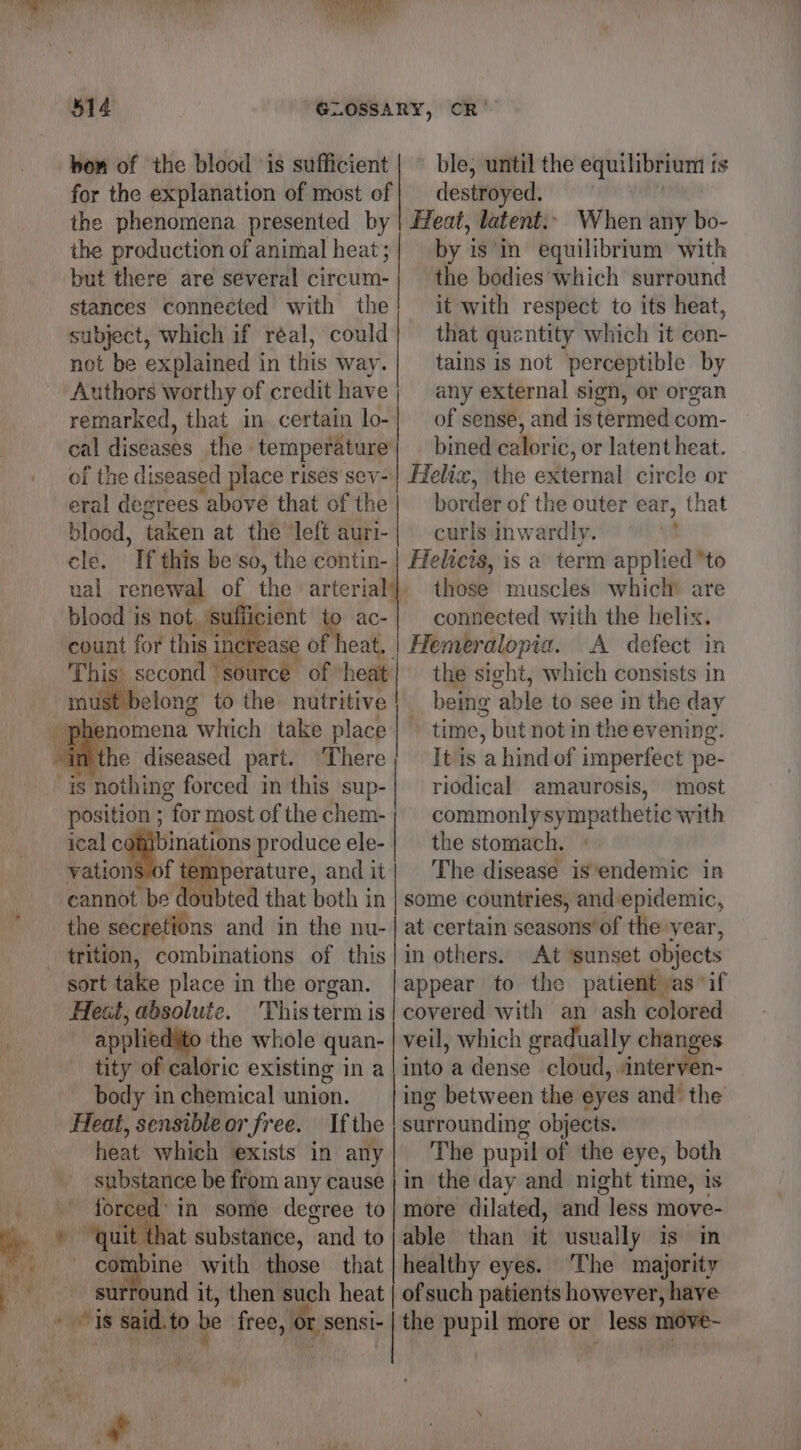 ' ble, until the equilibrium 1 is destroyed. Heat, latent.’ When any bo- by isin equilibrium with the bodies which surround it with respect to its heat, that quentity which it con- tains is not perceptible by any external sign, or organ of sense, and is termed com- bined caloric, or latent heat. Helix, the external circle or eral degrees “above that of the| border of the outer ear, that blood, taken at the’ left auri-| curls inwardly. ; cle. If this be so, the contin- | Helicis, is a term applied “to ual renewal of the arterial}, those muscles which’ are blood 1s not, ‘suffic : ac-| connected with the helix. count for this inerea reat, | Hemeralopia. A defect in This ‘ second futiod of heat| the sight, which consists in must belong to the nutritive} being “able to see in the day phenomena which take place} time, but not in the evening. in the diseased part. There It is a hind of imperfect pe- “is nothing forced in this sup-| riodical amaurosis, most position ; “for most of the chem-; commonlysympathetic with icalc binations produce ele- | the stomach. vations of temperature, andit| The disease is‘endemic in cannot be doubted that both in | some countries, and epidemic, the secretions and in the nu-| at certain seasons’ of the: year, trition, combinations of this|in others. At ‘sunset objects sort take place in the organ. | appear to the patient as ‘if Hest, absoluie. Thistermis| covered with an ash colored appliedito the whole quan- | veil, which gradually changes tity of caloric existing in a into a dense cloud, «interven- body in chemical union. ing between the eyes and’ the Heat, sensibleor free. If the surrounding objects. heat which exists in any| The pupil of the eye, both 4 substance be from any cause ; in the day and night time, is 1: in some degree to/ more dilated, and less move- a » quit that substance, “and to | able than it usually is in combine with those that | healthy eyes. The majority % _ surround it, then such heat | ofsuch patients however, have “is said. to be free, er sensi- | the pupil more or - move~ bon of the blood ‘is sufficient for the explanation of most of the phenomena presented by the production of animal heat; but there are several circum- stances connected with the subject, which if réal, could not be explained in this way. Authors worthy of credit have remarked, that in certain lo- cal diseases the temperature of the diseased place rises sev-