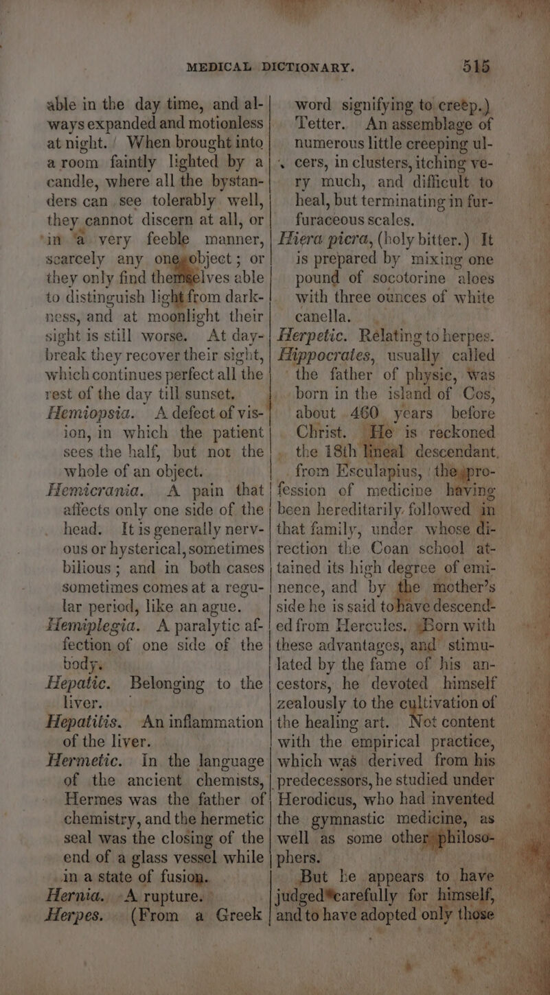able in the day time, and al-| word signifying to cretp.) ways expanded and motionless; etter. An assemblage of at night. / When brought into numerous little creeping ul- a room faintly lighted by aj. cers, in clusters, itching ve- candle, where allithe bystan-| ry much, and ‘difficult. to ders can see tolerably well,| heal, but terminating in fur- thers cannot discern at all, or; furaceous scales. ‘in ‘a very feeble panes: Hiera picra, (holy bitter.) It scarcely any onegobject ; is prepared by mixing one they only find theméelves aie pound of socotorine ‘aloes to distinguish lig ght from dark-!. with three ounces of white ness, and at moonlight their} canella. sight is still worse. At oy Herpetic. Relating to herpes. break they recover their sight which continues perfect all the| the father. of physic, Was rest of the day till sunset, born in the island of Cos, Hemiopsia. A defect ofvis-| about 460 Years before ion, in which the patient L Christ. He is reckoned sees the half, but not the! .. the 18th’ neal descendant, whole of an object. from Esculapius, theypro- Hemicrania.. A pain that | fession of medicine having aflects only one side of the ; been hereditarily. followed in head. It is generally nerv- | that family, under whose di- ous or hysterical, sometimes | rection the Coan school at- bilious ; and in both cases | tained its high degree of emi- sometimes comes at a regu- | nence, and ‘by. 1 mother’s lar period, like an ague. side he is said tohave descend- Hemiplegia. A paralytic af-| ed from Hercules. “Born with fection of one side of the | these advantages, and’ stimu- body. lated by the fame of his an- Hepatic. Belonging to the | cestors, he devoted himself hivers::),)\;) | zealously to the rere of O Hepatitis. ‘An inflammation | the healing art. Not content of the liver. with the empirical practice, Hermetic. In. the Janguage| which was derived from his of the ancient chemists, | predecessors, he studied under Hermes was the father of | Herodicus, who had invented chemistry, and the hermetic | the gymnastic medicine, as end of a glass vessel while | phers. in a state of fusion. | But ke appears to have | Hernia. A rupture. judged®carefully for himself, Herpes. (From a Greek | and to have ie a tee i *