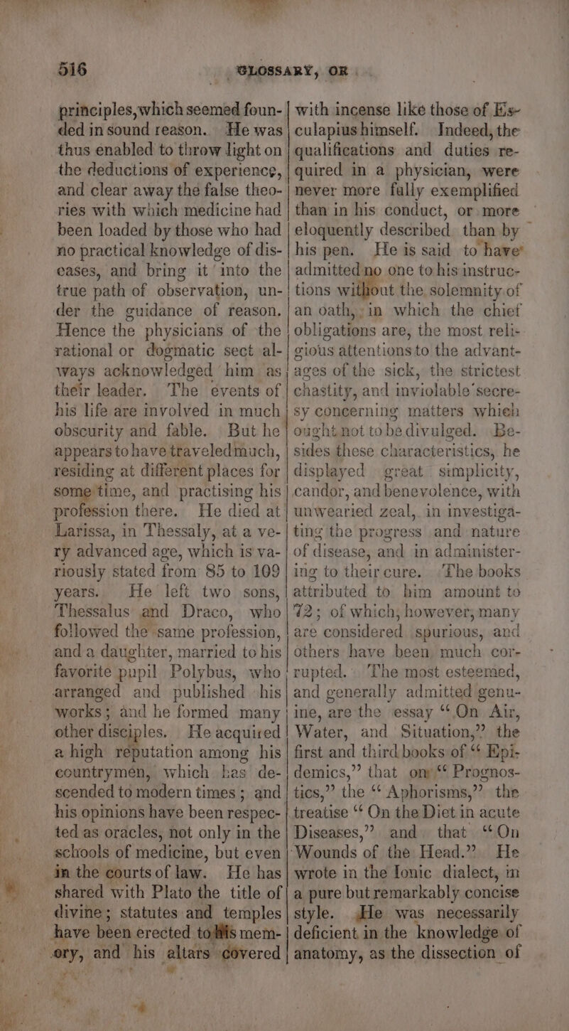 principles,which seemed foun- with incense like those of Es ded in sound reason. He was | culapiushimself. Indeed, the thus enabled to throw light on | qualifications and duties re- the deductions of experience, | quired in a physician, were and clear away the false theo-| never more fully exemplified ries with which medicine had | than in his conduct, or more eloquently described than by — his pen. He is said to have’ admitted no one to his instruc- tions wile the solemnity of an oath,;in which the chief obligations are, the most reli- rational or dogmatic sect al-| gious attentions to the advant- ways acknowledged him as; ages of the sick, the strictest their leader. The events of | chastity, and inviolable’secre- his life are involved in much} sy concerning matters whieh obscurity and fable. But he | ought not tobedivulged. Be- appears tohave traveledmuch, | sides these characteristics, he residing at different places for | displayed great simplicity, sometime, and practising his | candor, and benevolence, with profession there. He died at | unwearied zeal, in investiga- Larissa, in Thessaly, at a ve-| ting the progress and nature ry advanced age, which is va- | of disease, and in administer- riously stated from 85 to 109 | ing to theircure. ‘The books years. He left two sons,| attributed to him amount to Thessalus and Draco, who |'7%2; of which, however; many followed the same profession, | are considered spurious, and and a daughter, married to his} others have been much cor- favorite pupil Polybus, who/rupted.. The most esteemed, arranged and published his and generally admitted genu- works; and he formed many} ine, are the essay “On At, other disciples. He acquired | Water, and Situation,” the a high reputation among his| first and third books of “ Epi- countrymen, which has de-|demics,” that ony‘ Prognos- scended to modern times ; and | tics,”’ the “‘ Aphorisms,” the his opinions have been respec- |. treatise ‘‘ On the Diet in acute ted as oracles, not only in the | Diseases,” and that ‘On schools of medicine, but even} Wounds of the Head.” He been loaded by those who had no practical knowledge of dis- eases, and bring it into the true path of observation, un- der the guidance of reason. Hence the physicians of the a pure but remarkably concise style. He was necessarily deficient in the knowledge of anatomy, as the dissection of shared with Plato the title of divine; statutes and temples have been erected toils mem- as