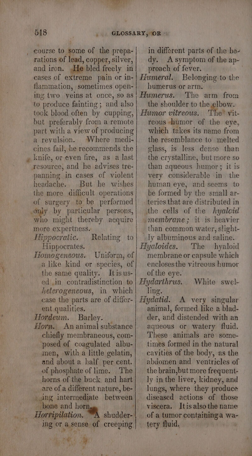 518 | uF course to some of the prepa- rations of t ad, copper, silver, and iron. bled freely in cases of extreme pain or in- flammation, sometimes open- ing two. yeins at once, so as to “produce fainting ; and also took blood often by cupping, but preferably from a remote part with a view of producing a revulsion. Where medi- cines fail, he recommends the as a last panning in cases of violent headache.. But he wishes the more difficult operations of surgery to be performed only by particular persons, who might thereby acquire more expertness.  ls a] a lo - Hippocratic. Relating to Hippocrates. Homogeneous. Uniform, of alike kind or species, of the same quality. Itisus- ed ,in_ contradistinction to heterogeneous, in which case the parts are of differ- ent qualities. Hordeum. Barley. | Horn. An animal substance chiefly membraneous, com- ‘posed of coagulated albu- men, With a little gelatin, and about a half per cent. of phosphate of lime. The horns of the buck and hart are of a different nature, be- aging intermediate between bone and A Horripilation. ee ical OF a sense, of creeping, t:@ in different parts of the bo- dy. A symptom of the ap- proach of fever. . Fiumeral. Belonging to the humerus or arm. Humerus. The arm from the shoulder to the elbow. Humor vitreous. Tho! Vit- reous humor of the eye, which takes its name frown the resemblance to melted elass, 1s less dense than the crystalline, but more so than aqueous humor; it is very considerable in the human eye, and seems to be formed by the small ar- teries that are distributed in the cells of the hyaloid membrane; it is heavier _ than common water, slight- ly albuminous and saline. Fyaloides. The hyaloid menbeabie or capsule which enclosesthe vitreous humor of the eye. Hydarthrus. ling. Hydatid. A very singular animal, formed like a blad- der, and distended with an aqueous or watery fluid. These animals are some- times formed in the natural cavities of the body, as the abdomen and ventricles of the brain, but more frequent- ly in the ‘liver, kidney, and lungs, where they produce diseased actions of those viscera. Itisalsothe name of a tumor containinga wa- tery fluid, ; White swel-