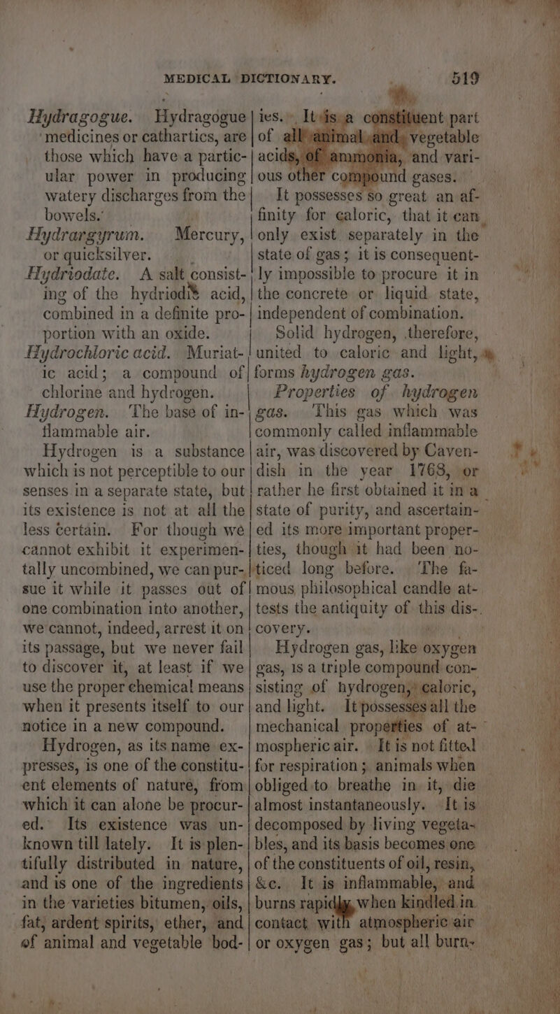 y ier Ha) ‘ Yi  MEDICAL DICTIONARY. oo ee ies, of Hydragogue. Hydragogue ‘medicines or cathartics, are those which havea partic- | acids m ular power in producing | ous other compound gases: Hy watery discharges from the| It possesses so great an af- bowels. inet for ¢aloric, that it can, . t Hydrargyrum. Mercury, ! only exist separately in the | 4 or quicksilver. state of gas; it is consequent- ) 4 Hydriodate. A salt consist- ly impossible toprocure itin © <4) ing of the hydriodi&amp; acid, | the concrete or liquid. state, y combined in a definite pro- | independent of combination. portion with an oxide. | Solid hydrogen, therefore, i Hydrochloric acid. Muriat-} united to caloric and light, ay i Ic acid ; a compound of| forms hydrogen gas. - chlorine and hydrogen. Properties of hydrogen. i Hydrogen. The base of in-; gas... This gas which was i flammable air. commonly called inflammable Hydrogen is a substance | air, was discovered by Caven- Ty which is not perceptible to our|dish in the year 1768, or La senses in a separate saa A yeh yi aah — in! a. d its existence 18 not at ail the| state of purity, and ascertain- f less Certain. For though we|ed its moreimportant proper- ia cannot exhibit it experimen-| ties, though it had been no- i tally uncombined, we can pur- |ticed long before. The fa- ey suc it while it passes out of | mous philosophical candle at- one combination into another, | tests the antiquity of wii dis-. we cannot, indeed, arrest it.on| covery. 4 r its passage, but we never fail| Hydrogen gas, like oxygen if to discover it, at least if we gas, 1s a triple compound con- ’ use the proper chemical means | sisting of hydrogen, , caloric, <i when it presents itself to our | and light. It possesses all the i notice in a new compound. | mechanical properties ery! ET ik ¢ Hydrogen, as its name ex- | mospheric air. — It is not fitted «a presses, is one of the constitu-| for respiration; animals when | ent elements of nature, from | obliged. to breathe in it, die bi which it can alone be procur- | almost instantaneously. It is. hi: ed. Its existence was un-| decomposed by. living vegeta- known till lately. It is plen- | bles, and its basis becomes one tifully distributed in nature, | of the constituents of oil, resin, — and is one of the ingredients} &amp;c. It is inflammable, and in the varieties bitumen, oils, | burns soning een kindled i in, fat, ardent spirits, ether, and| contact with atmospheric air _ of animal and vegetable bod-| or oxygen gas; but all burn: ann wit ‘ aA « My i ' Puiu »b ae