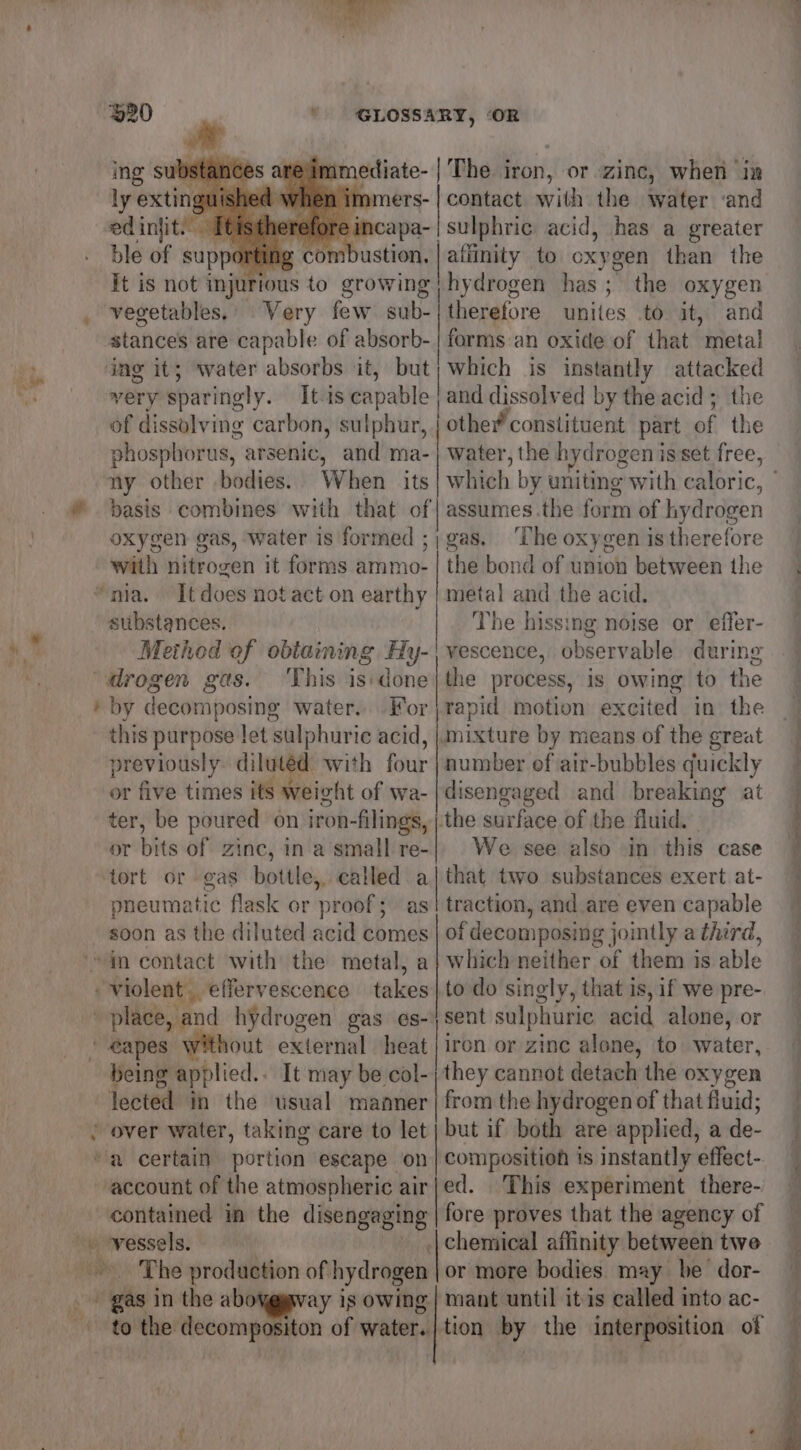 ~~ 920 he ' GLOSSARY, ‘OR ly exti 2d when in nmers- | contact with the water ‘and edinjit.’ [tistherefore incapa-|sulphric acid, has a greater ble of supporting com ie me to oxygen than the hydrogen has ; * the oxygen therefore unites to it, and forms an oxide of that metal which is instantly attacked very sparingly. It.is capable | and dissolved by the acid ; the of dissolving carbon, sulphur, other constituent part of the phosphorus, arsenic, and ma-| water, the hydrogen isset free, ny other bodies. When its which by uniting with caloric, basis combines with that of] assumes.the form of hydrogen oxygen gas, water is formed ;; gas, ‘The oxygen is therefore with nitrogen it forms ammo- | the bond of union between the metal and the acid, substances. | The hissing noise or effer- Method of obtaining Hy-| vescence, observable during the process, is owing to the rapid motion excited in the mixture by means of the great number of air-bubbles quickly disengaged and breaking at the surface of the fluid. We see also in this case that two substances exert at- traction, and are even capable oi decomposing jointly a third, which neither of them is able to do singly, that is, if we pre- sent sulphuric acid alone, or iron or zine alone, to water, being applied.. It may be col-| they cannot detach the oxygen lected in the usual manner | from the hydrogen of that fluid; but if both are applied, a de- composition is instantly effect- ed. This experiment there- fore proves that the agency of | chemical affinity between twe The production of hydrogen or more bodies may be dor- “igi in the ab ay is owing | mant until itis called into ac- to the decompositon of water. | tion by the interposition of Tt is not injiions to growing vegetables.’ Very few sub- btanbeld are capable of absorb- by decomposing water... For this purpose let sulphuric acid, previously diluted with four or five times its weight of wa- ter, be poured on iron-filings, or bits of zinc, in a’small re- tort or gas bottle, called a pneumatic flask or ‘prot § as SS OOOO account of the atmospheric air contained in the disengaging a ee ee
