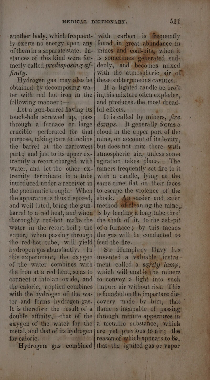 another body, which frequent- ly exerts no energy upon any of them in a separate state. In- stances of this kind were for- merly called predisposing af. Sinity. z Hydrogen gas may also be obtained: by decomposing wa- ter with red hot iron in the following manner :— Leta “gun-barrel having its touch-hole screwed up, pass through a furnace or large crucible perforated ‘for that purpose, taking care to incline the barrel at the narrowest sate and just to its upper ex- remity a retort charged with wee and let the other ex- tremity terminate in a tube introduced under a receiver in } the pneumatic trough. 52f with carbon is fréquently found’ in’ great abs nce in mines and. ‘When it is som rated sud- denly,” : omes mixed — these subterpaneous cavities.. If a lighted candle be bro’e. in, this mixture often explodes, and produces. the most sate: ful effects. ‘4 It is called by miners, fire damps. It generally formsa. cloud in the upper part of the mine, on account of its levity, but does not: mix: there. with atmospheric air, unless some agitation takes place... The miners frequently set fire to it with a candle, lying at the same time’ flat on. their faces. easier and safer thoroughly. red- hot make the water in the retort boil; the vapor, when passing through the red-hot tube, will yield hydrogen gas abundantly. In this experiment, the oxygen ef the water combines with the iron ata red heat, so:as to conneet it into an oxides and. the caloric, applied combines with the hyd rogen of the wa- ter and forms “hydrogen gas. Tt is therefore the result of a double affinity,—that of the exygen of the water for the metal, and that of its hydrogen for caloric. weet H yarogen gas iccallnead | the shaft of it, to the ash- -pit of a furnace + by this means the gas will be conducted to feed the fire... Sir Humphrey Davy has invented a valuable instru- ment called. a safety’ lamp, which will enable the miners. to convey a light into sueh is founded onthe important dis+ through minute appertures in’ a metallic substahee, which are yet previous to air; aM ich appears to be, ae er oe ee, = “7... > ae” eee ae - al at ol
