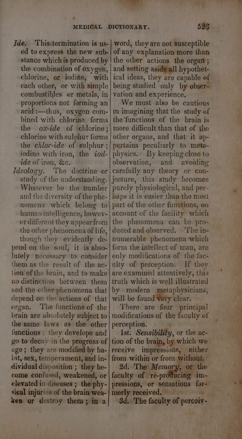 ee Pa ot | MEDICAL DICTIONARY. 533 Ide. Thisstermination is us-| word, they are not susceptible ed to express the new sub-| of any explanation more than stance whichis produced by | the other actions the organ ; the combination of oxygen, | and setting asidé all hypothet- chlorine, or iodine; with | ical ideas, they are capable of each other, or with simple | being studied only by: obser-. combustibles er metals, in vation and experience. proportions not forming an| We must also be cautious acid :—thus, oxygen com- jin imagining that the study of bined with chlorine forms |the’functions of the brain is the ox-ide of chlorine ;; more difficult than that of the chlorine with sulphur forms | other organs, and that it ap- the chlor-ide of sulphur ;) pertains peculiarly to meta- iodine with iron, the iod-| physics.’ By keeping close to ide of tron, &amp;c. observation, and: avoiding Ideology. The doctrine or|carefully any theory or con- study of the understanding. | jecture, this study becomes Whatever be the number purely physiological, and per- and the diversity of the phe- | haps it is easier than the most nomena which belong to| part of the i functions, on human intelligence, howev- | account of the facility: which the other phenomena of life, | duced and observed. ‘The in- though cep evidently de-| numerable phenomena which pend on the soul, it is abso-| form the intellect of man, are lutely necessary ‘to consider | only modifications of the fac- them as the result of the ac-|ulty of perception. If they tion of the brain, and to make | are examined attentively, this no distinction between them |.trath which is well illustrated and the other phenomena that | by modern metapbysicians, depend on the actions of that; will be found Very clear. organ. The functions of the} ‘There are four principal brain are absolutely subject to | modifications of the faculty of the same laws as the other | perception. functions; they develope and| ist. Sensibility or the ae- go to decay in the progress of | tion of the brain, by. which we age; they are modified by ha-| receive impressions, either bit, sex, temperament, and in-| from within or from. § oT a dividual disposition ; they be-| 2d. The come confused, weakened, or | faculty; 0 elevated in diseases ; j the phy- nn ‘ot senses foc’ xen or destroy them; in a/ 3d. The faculty of perceiy- wv 7