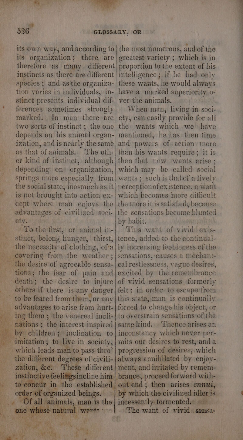 GLOSSARY, OR its own way, andaccording to | the most numerous, andof the its organization; there are/ greatest variety ; which is in therefore as many. different proportion to the extent of his mstinets as there are different intelligence ; if he had only species 5 ; and as the organiza- tion varies in individuals, in- stinct presents individual dif- ferences sometimes strongly marked. two sorts of instinct ; depends en_ his animal organ- as that of animals, ‘The oth- er kind of instinct, although _ depending: on) organization, | Springs more especially from he social state, inasmuch as it * is not brought into action ex- cept waere man enjoys) the advantages of civilized soci- ety. “'To the first,! or animal in- _ stinet, belony hunger, thirst, x” «the necessity: of clothing, \of-a covering from the weather ; the desire of agreeable sensa- tions; the fear of pain and i “dati! the desire to injure _ others if there is any danger me to be feared from them, or any wa advantages to arise froin hurt- i ing them ; the venereal incli- nations ; the interest mspired by bhildton's inclination to su imitation; to live in socicty, “which leads man. to pass thro’ | ae different degrees of civill- ‘Ny zation, &amp;et These different t in ‘the established i ee beings. na ; eal sal yop es i ‘these wants, he would always have a marked superiority o- ver the animals. When man, living im soci- he has) then time of action more than his wants require 5) it 1s then that new ‘wants arise ; which may be called social wants ; such is thatiof a lively perceptionof existence, awant which becomes more difficult the more it 1s satislieds because the sensations become:blunted by habit. | This want of vivid) exis- tence, added: to the continuai- ly increasing feebleness ef the sensations, ‘causes a mechant- eal restlessness, vague desires, excited ‘by the remembrance of vivid sensations formerly felt: in order to escape frora this state, man is continually forced to change his object, or to overstrain sensations of the same kind. Thence arises an inconstancy which never per- mits our desires:to rest, and a progression of desires, whieh / mentioned, ment, and irritated by remem- brance, proceed. forward with- | by which the civilized uller is ‘The want of vivid: sensa-