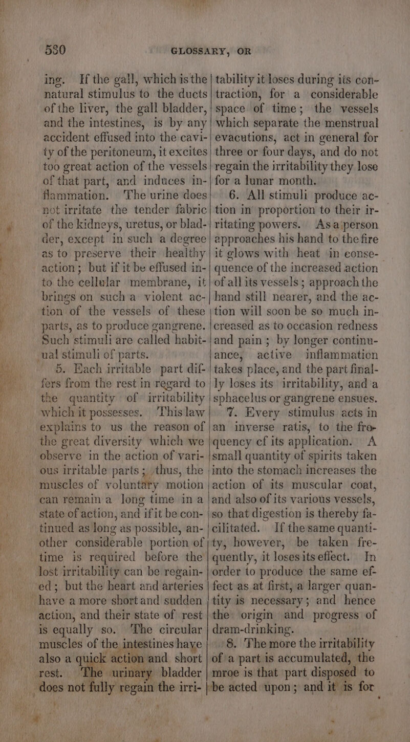 ing. natural stimulus to the ducts of the liver, the gall bladder, and the intestines, is by any accident effused into the cavi- ty of the peritoneum, it excites too great action of the vessels of that part, and induces in- fiammation. ‘The urine does not irritate the tender fabric of the kidneys, uretus, or blad- der, except in such a degree as to preserve their healthy action; but if it be effused in- to the cellular membrane, it brings on such a violent ac- tion of the vessels of these parts, as to produce gangrene. Such stimuli are called habit- 5. Each irritable part dif- fers from the rest in regard to the quantity of» irritability which it possesses. This law explains to us the reason of the great diversity which we observe in the action of vari- traction, for a considerable space of time; the vessels which separate the menstrual evacutions, act in general for three or four days, and do not regain the irritability they lose for a lunar month. 6. All stimuli produce ae- tion in proportion to their ir- ritating powers. Asa‘person approaches his hand to the fire it glows with heat in conse-_ quence of the increased action of all its vessels ; approach the hand still nearer, and the ac- tion will soon be so much in- creased as to oceasion redness and pain; by longer continu- ance, active inflammation takes place, and the part final- ‘ly loses its irritability, anda sphacelus or gangrene ensues. 7. Every stimulus acts in an inverse ratis, to the fro quency cf its application. A small quantity of spirits taken can remain a long time ina state of action, and ifit be con- tinued as long as possible, an- other considerable portion of time is required before the lost irritability can be regain- ed; but the heart and arteries The circular is equally so. astines haye muscles of the e int also a quick action and short Wrese.’ eurina ry bladder does not fully regain the irri- jaction of its muscular coat, and also of its various vessels, so that digestion is thereby fa- cilitated. If the same quanti- ty, however, be taken fre- quently, it losesitseflect. In order to produce the same ef- ye fect as at first, a larger quan- tity is necessary ; and hence the origin and progress of dram-drinking. ‘8. The more the irritability ofa part is accumulated, the mroe is that part disposed to