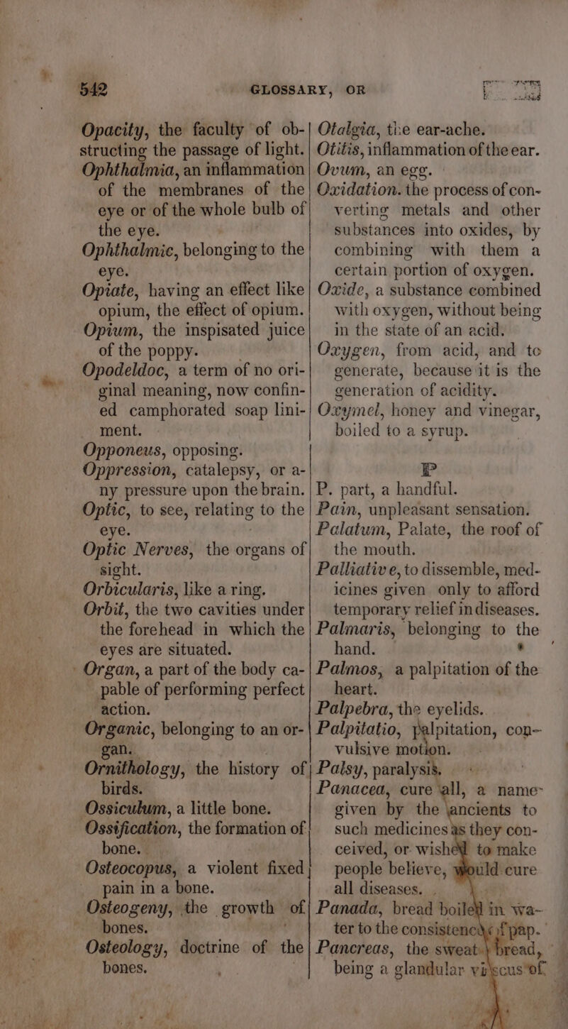4 Opacity, the faculty of ob- structing the passage of light. Ophthalmia, an inflammation of the membranes of the eye or of the whole bulb of the eye. Ophthalmic, belonging to the eye. Opiate, having an effect like opium, the effect of opium. Opium, the inspisated juice of the poppy. Opodeldoc, a term of no ori- ginal meaning, now confin- ed camphorated soap lini- ment. Opponeus, opposing. Oppression, catalepsy, or a- ny pressure upon the brain. Optic, to see, seeding to the eye. Optic Nerves, the organs of sight. Orbicularis, like a ring. Orbit, the two cavities under the forehead in which the eyes are situated. pable of performing perfect action. Organic, belonging to an or- gan... Ornithology, birds. Ossiculum, a little bone. ‘Ossification, the formation of bone. Osteocopus, a violent fixed | pain in a bone. bones. Otalgia, tie ear-ache. Otitis, inflammation of the ear. Ovum, an egg. Oxidation. the process of con- verting metals and other substances into oxides, by combining with them a certain portion of oxygen. Ozide, a substance combined with oxygen, without being in the state of an acid. Oxygen, from acid, and te generate, because it is the generation of acidity. Oxymel, honey and vinegar, boiled to a syrup. P P. part, a handful. Pain, unpleasant sensation. Palatum, Palate, the roof of the mouth. Palliative, to dissemble, sb. icines given only to afford temporary relief in diseases. Palmaris, beionging to ae hand. Palmos, a palpitation of “a heart. | Palpebra, the eyelids. Palpitatio, palpitation, con vulsive motion. Panacea, cure all, a name- given by the \ancients to such medicines ceived, or. wish ke people believe, whould. cure all diseases. . b.2F Panada, bread boiled in wa- ter to the consistenc Osteology, doctrine of the| Pancreas, the sweat.\ br : bones, | being a ‘elandul ar vilscusof