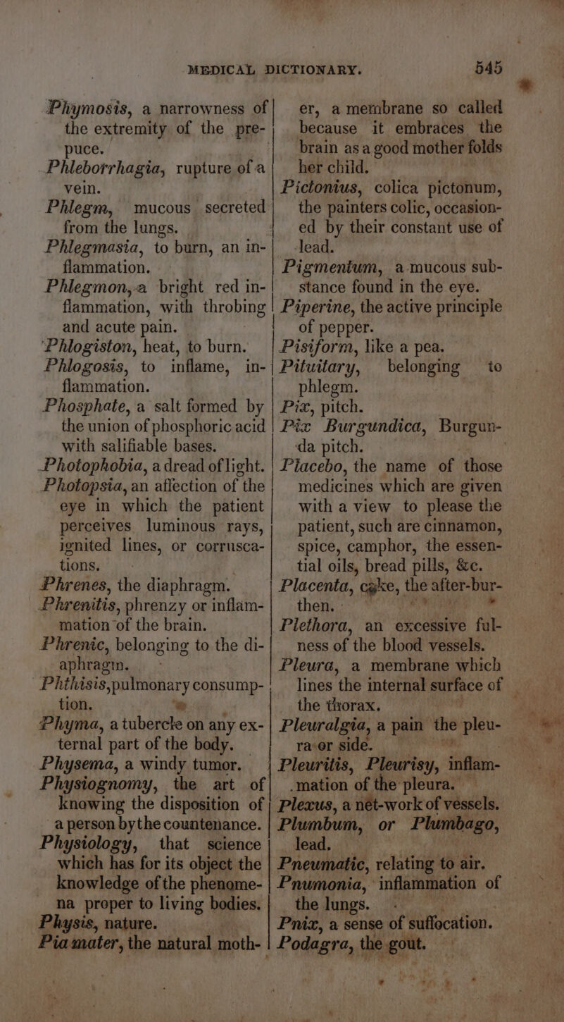 Phymosis, a narrowness of| er, a membrane so called the extremity of the pre-| because it embraces the puce. | brain asa good mother folds Phleborrhagia, rupture ofa} herchild. — vein. Pictonius, colica pictonum, the painters colic, occasion- ed by their constant use of lead. Phlegm, mucous secreted from the lungs. Phlegmasia, to burn, an in- flamomation. Pigmenium, a mucous sub- Phlegmon,-a bright red in-| — stance found in the eye. flammation, with throbing ! Piperine, the active principle and acute pain. of pepper. Phlogiston, heat, to burn. | Pisiform, like a pea. Phlogosis, to inflame, in-| Pituitary, belonging to flammation. phlegm. Phosphate, a salt formed by | Pix, pitch. the union of phosphoric acid | Pix Burgundica, Burgun- with salifiable bases. da pitch. : -Photophobia, a dread of light. | Piacebo, the name of those Photopsia, an affection of the medicines which are given eye in which the patient} with a view to please the perceives luminous rays,; patient, such are cinnamon, ignited lines, or corrusca-| spice, camphor, the essen- tions. | tial oils, bread pills, &amp;c. Phrenes, the diaphragm. Placenta, we, the after-bur- Phrenitis, phrenzy or inflam-| then. — mation of the brain. Plethora, an excessive ful- Phrenic, belonging to the di-| _ ness of the blood vessels. aphragin. Pleura, a membrane which _Phthasis,pulmonary consump- , _ lines ‘the internal surface of | tion. ‘e the thorax. Phyma, a tubercle on any ex- ternal part of the body. — Physema, a windy tumor. Physiognomy, the art of| mation of the pleura. knowing the disposition of ; Plexus, a net-work of vessels. aperson bythe countenance. | Plumbum, or Plumbago, Physiology, that science| lead. which has for its object the Pneumatic, relating to air. knowledge of the phenome- | Pnumonia, inflammation of Pleuralgia, a pain the ilk racer side. | Pleuritis, Pleurisy, inflam. na proper to living bodies. | _ the lungs. Physis, nature. | Pnizx, a sense of suflocation. Pia mater, the natural moth- | Podagra, the ee &amp; ts “ure en ' a