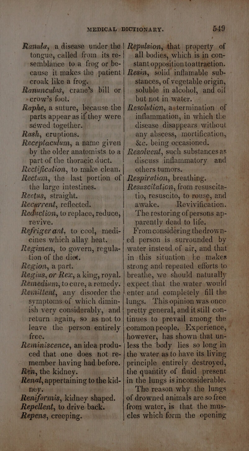 Ranula, a disease under the | Repulsion, that property of tongue, called from its re-| all bodies, which is in con- semblance toa frog or be-| — stant opposition toattraetion. croak like a frog. | stances, of vegetable origin, Ronuncylits crane’s bill or | soluble in alcohol, and oil »crow’s foot. but not in water. Raphe, a suture, because the | Resolution, aytermination of parts appear as if ‘they were inflammation, i in which the séwed together. | disease disappears without Rash, eruptions. any abscess, mortification, Receptaculum, a name given | &c. being occasioned. by the older anatomists toa}; Resolvent, such substances as part of the thoracic duct. discuss inflammatory and Rectification, to make clean. |. others tumors. Rectum, the last portion of despiration, breathing. the large intestines. citation, from resuscita- Rectus, straight. | tio, resuscito, to rouse, and Recurreni, reflected, awake, Revivification. Rodbistion, to replace, reduce, | ‘The restoring of persons ap- revive. parently dead to life. Refriger ant, to ccol, medi-} Fromconsidering thedrown- eines which allay heat. ed person is surrounded by Regimen, to govern, regula- tion of the diet. in this situation he makes Region, a part. strong and: repeated efforts to Regius, or Rex, a king, royal. | breathe, we should naturally Remedium, to cure, aremedy. | expect that the water would Remiltent, any disorder the | enter and completely fill the symptoms of which dimin-|lungs. ‘This opinion was once ish very considerably, and | pretty general, and it still con- return again, so as not to|tinues to prevail among the leave the person entirely | common people. Experience, — free. however, has shown that un- Reminiscence, an idea produ- | less the ‘body lies so long in ced that one does not re- | the water as to have its living member having had before. | principle entirely destroyed, Ren, the kidney. the quantity of fluid present Renal, appertaining to the kid- | in the lungs is inconsiderable. Heya iit. The reason why the lungs Reniformis, kidney didiies of drowned animals are so free —— Repens, creeping. cles which form the opening