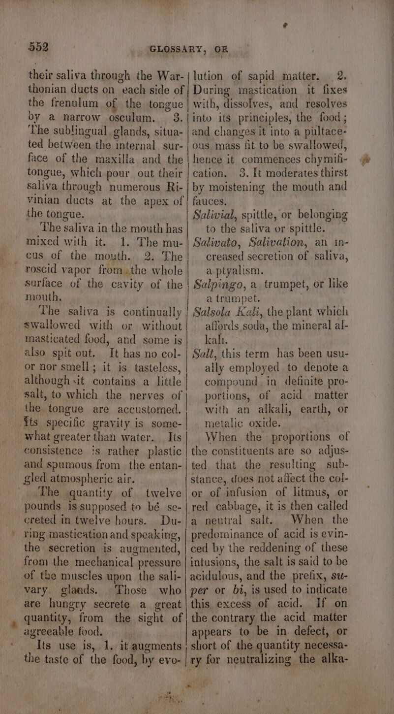 their saliva through the War-| lution of sapid matter. 2. thonian ducts on each side of | During mastication it fixes the frenulum of the tongue | with, dissolves, and resolves by a narrow osculum. 3.|into its principles, the food ; The sublingual, glands, situa- | and changes it into a pultace- ted between the internal. sur- | ous mass fit to be swallowed, face of the maxilla and the | hence it commences chymifi- tongue, which pour out their | cation. 3. It moderates thirst saliva through numerous Ri- | by moistening the mouth and vinian ducts at the apex of | fauces. : the tongue. Salivial, spittle, or belonging The saliva in the mouth has| — to the saliva or spittle. mixed with it. 1. The mu-| Salivato, Salivation, an in- cus of the mouth. 2. The! creased secretion of saliva, roscid vapor fromthe whole| aptyalism. surface of the cavity of the | Salpingo, a trumpet, or like mouth, a trumpet. . The saliva is continually | Salsola Kali, the plant which swallowed with or without! affords soda, the mineral al- masticated food, and some is | kali. also spit out. It has no col- | Salé, this term has been usu- or nor smell; it is tasteless,| ally employed to denote a although sit contains a little compound. in definite pro- salt, to which the nerves ef | portions, of acid matter the tongue are accustomed.! with an alkali, earth, or ts specific gravity is some- | metalic oxide. what greater than water.. Its| When the proportions of consistence ‘s rather plastic | the constituents are so adjus- and spumous from. the entan-| ted that the resulting sub- gled atmospheric air. stance, does not affect the col- ‘The quantity of twelve|or of infusion of litmus, or pounds is supposed to bé se-| red cabbage, it is then called creted in twelve hours. Du-|a neutral salt. When the ring mastication and speaking, | predominance of acid is evin- the secretion is augmented, | ced by the reddening of these from the mechanical pressure | infusions, the salt is said to be of the muscles upon the sali- | acidulous, and the prefix, su- vary. glands. Those who per or bi, is used to indicate are hungry secrete a great|this excess of acid. If on quantity, from the sight of} the contrary the acid matter agreeable food. appears to be in. defect, or Its use is, 1. it augments short of the quantity necessa- the taste of the food, by evo- ley for neutralizing the alka-