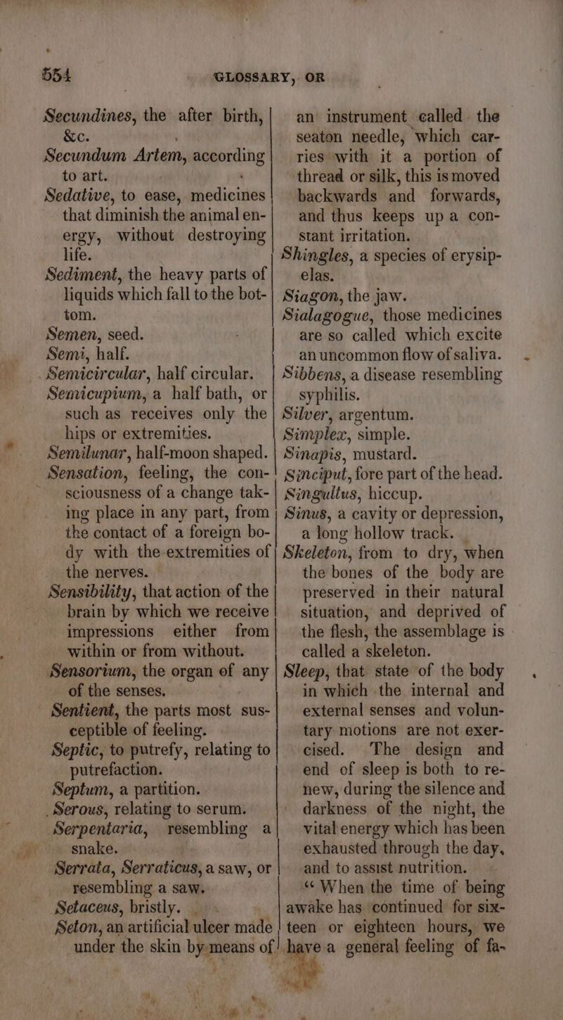 Secundines, the after birth,| an instrument called. the &amp;e. seaton needle, which car- Secundum Artem, according| ries with it a portion of to art. thread or silk, this ismoved Sedative, to ease, medicines! backwards and forwards, that diminish the animalen-| and thus keeps up a con- ergy, without destroying| — stant irritation. life. Shingles, a species of erysip- Sediment, the heavy parts of} elas. liquids which fall to the bot-| Siagon, the jaw. tom. Sialagogue, those medicines Semen, seed. : are so called which excite Semi, half. an uncommon flow of saliva. Semicircular, half circular. | Sibbens, a disease resembling Senricupium, a half bath, or| — syphilis. such as receives only the | Silver, argentum. hips or extremities. Simplex, simple. Semilunar, half-moon shaped. | Sinapis, mustard. Sinciput, fore part of the head. sciousness of a change tak-| Sjngulius, hiccup. ing place in any part, from ; Sinus, a cavity or depression, the contact of a foreign bo- a long hollow track. _ dy with the-extremities of | Skeleton, from to dry, when the nerves. the bones of the body are Sensibility, that action of the | preserved in their natural brain by which we receive! situation, and deprived of impressions either from} the flesh, the assemblage is within or from without. called a skeleton. Sensorium, the organ of any | Sleep, that state of the body of the senses, in which the internal and Sentient, the parts most sus- | external senses and volun- ceptible of feeling. tary motions are not exer- Septic, to putrefy, relating to} cised. The design and putrefaction. end of sleep is both to re- Septum, a partition. new, during the silence and _Serous, relating to serum. darkness of the night, the Serpentaria, resembling a| vital energy which has been snake. exhausted through the day, Serrata, Serraticus,a saw, or | and to assist nutrition. resembling a saw. “* When the time of being Setaceus, bristly. _ _ | awake has continued for six- Seton, an artificial uleer made | teen. or eighteen hours, we under the skin by means of |. ve a general feeling of fa-