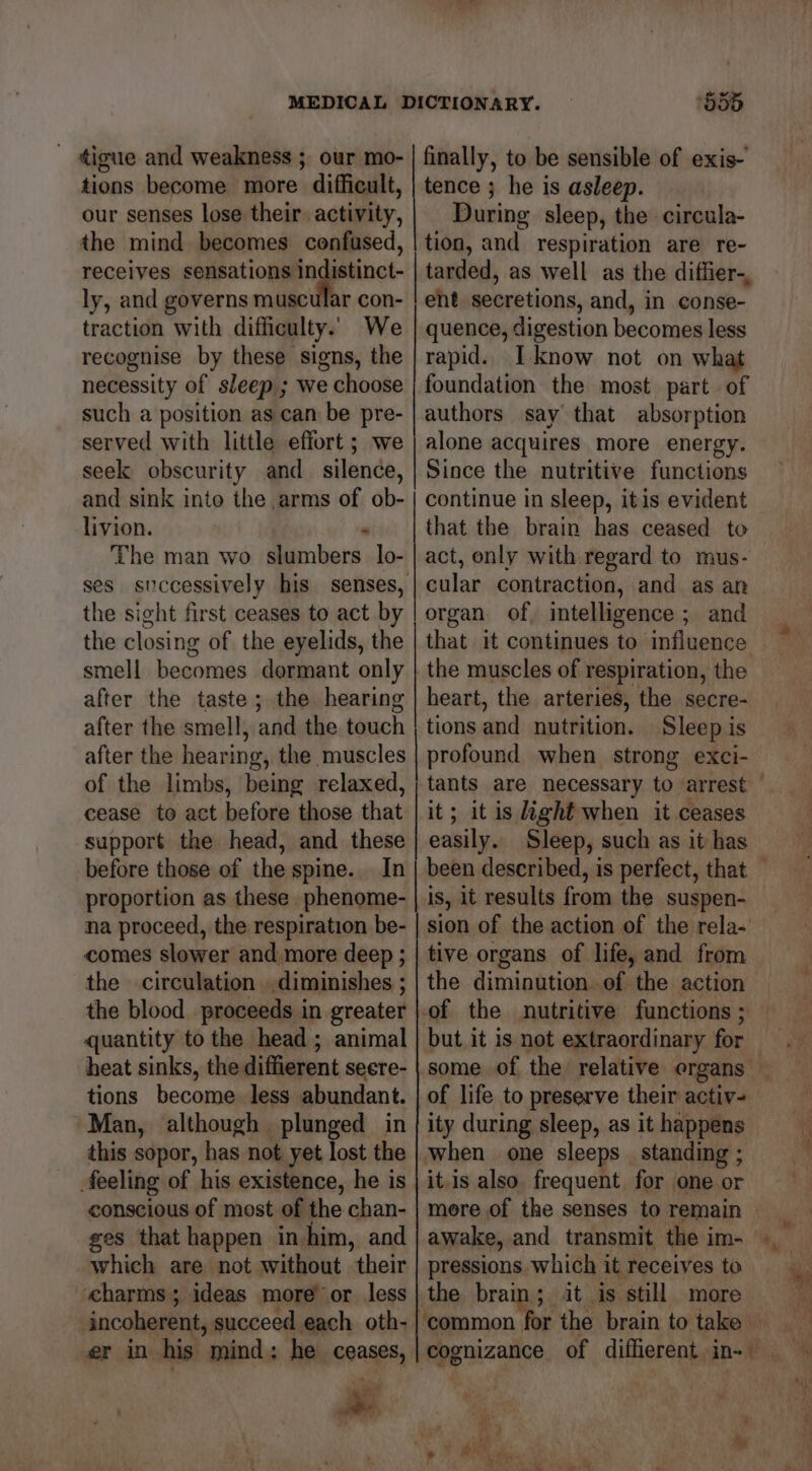 tigue and weakness ; our mo- tions become more difficult, our senses lose their. activity, the mind becomes confused, receives iy eae ly, and governs muscular con- traction with difficulty. We recognise by these signs, the necessity of sleep ; we choose such a position as can be pre- served with little effort ; we seek obscurity and_ silence, and sink into the arms of ob- livion. - The man wo slumbers lo- ses stccessively his senses, the sight first ceases to act by the closing of the eyelids, the smell becomes dormant only after the taste; the hearing after the smell, and the touch after the hearing, the muscles of the limbs, being relaxed, cease to act before those that support the head, and these before those of the spine. In proportion as these phenome- na proceed, the respiration be- comes slower and more deep ; the circulation ..diminishes ; the blood proceeds in greater quantity to the head; animal heat sinks, the diffierent seere- tions become less abundant. Man, although plunged in this sopor, has not yet lost the feeling of his existence, he is conscious of most of the chan- ges that happen in him, and which are not without their ‘charms ; ideas more’ or less incoherent, succeed each oth- er in his mind: he ceases, ‘555 finally, to be sensible of exis- tence ; he is asleep. During sleep, the circula- tion, and. respiration are re- tarded, as well as the diffier-, eht secretions, and, in conse- quence, digestion becomes less rapid. I know not on what foundation the most part of authors say that absorption alone acquires more energy. Since the nutritive functions continue in sleep, itis evident that the brain has ceased to act, only with regard to mus- cular contraction, and as an organ of, intelligence ; and that it continues to influence the muscles of respiration, the heart, the arteries, the secre- tions and nutrition. Sleep is profound when strong exci- tants are necessary to arrest — it; it is light when it ceases easily. Sleep, such as it has been described, is perfect, that © is, it results from the suspen- sion of the action of the rela- tive organs of life, and from the diminution. of the action of the nutritive functions ; but it is not extraordinary for of life to preserve their activ- ity during sleep, as it happens when one sleeps standing ; it.is also. frequent for one or mere of the senses to remain © pressions. which it receives to the brain; it is ‘still more ‘common for the brain to take cognizance of diffierent in- “ie 4)