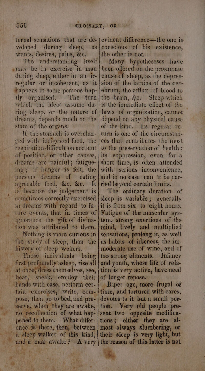 ternal sensations that are de- veloped durmg. sleep, as wants, desires, pains, &c. The understanding itself »may be in exercise in man during sleep, either in an ir- regular or incoherent, as it happens in some persons hap- ily organised. The turn Which the ideas assume du- ring sleep, or the nature of dreams, depends much on the state of the organs. If the stomach is overchar- ved with indigested food, the respiration difficult on account of position,” or other causes, ings if hunger 1s felt, the persons dreams of — eating agreeable food, &c. &c. It sometimes correctly exercised in dreams with regard to fu- ture events, that in times of ignorance the gift of divina- _ Nothing is more curious in t history of sleep wakers. being ndly asleep, rise all ai a j pose, then go to bed, and pre- serve, when’ they are awake, peMbcoliection of what hap- pened to them. What differ- ence is there, then, between evident difference—the one is conscious of his existence, the other is not. | Many hypotheseses have been offered on the proximate cause of sleep, as the depres- sion of the lamina of the cer- ebrum, the afflux of blood to the brain, 4c. Sleep which is the immediate effect of the — laws of organization, cannot depend on any physical cause of the kind. Its regular re- turn is one of the circumstan- ces that contributes the must to the preservation of health ; its suppression, even for a short time, is often attended with serious inconvenience, and in no case can it be car- ried beyond certain limits. The ordinary duration of sleep is variable; generally it is from six to eight hours. Fatigue of the muscular sys- tem, strong exertions of the mind, lively and multiplied sensations, prolong it, as well as habits of idleness, the im- moderate use of wine, and of too strong aliments. Infancy and youth, whose life of rela- tion is very active, have need of longer repose. _ Riper age, more frugal of ‘time, and tortured with cares, devotes to it but a small por- tion. Very old people pre- ‘sent two opposite modifica- Poot either they are al- most always slumbering, or their sleep is very light, but a tes } Via im 1 Wun De Ho sive Pee ” *