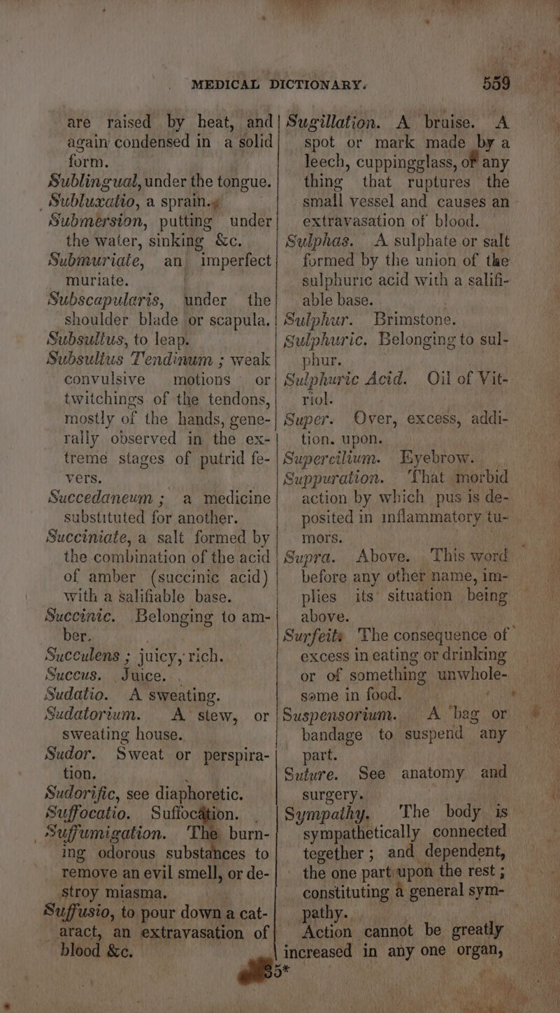e are raised by heat, and again condensed in a solid form. Sublingual, under the tongue. Submersion, putting under the water, sinking &amp;c. Submuriaie, an imperfect muriate. Subscapularis, under the shoulder blade or scapula. Subsulius, to leap. Subsulius Tendinum ; weak convulsive motions or twitchings. of the tendons, mostly of the hands, gene- rally observed in the ex- treme stages of putrid fe- vers. Succedaneum ; a medicine substituted for another. Succiniate, a salt formed by the combination of the acid of amber (succinic acid) with a salifiable base. Succinic. Belonging to am- ber. ; Suceulens ; juicy, rich. Succus. Juice. . — Sudatio. A sweating. Sugillation. A bruise. A spot or mark made by a leech, cuppingglass, oF any thing that ruptures the small vessel and causes an - extravasation of blood. Sulphas. A sulphate or salt formed by the union of the sulphuric acid with a salifi- able base. Sulphur. Brimstone. Sulphuric. Belonging to sul- phur. | Sulphuric Acid. Qil of Vit-- riol. Super. Over, excess, addi- tion. upon. Supercilium. Tayebrow. | Suppuration. That morbid action by which pus is de- posited in inflammatory tu- mors. Supra. before any other name, im- plies above. Surfeity The consequence of ' excess in eating or drinking or of something unwhole- same in food. , Sudatortum. <A stew, or |Suspensorium. sweating house. bandage to suspend any Sudor. Sweat or perspira-| part. tion. a Suture. See anatomy and Sudorific, see diaphoretic. surgery. | vy Suffocatio. Suffocation. _ |Sympathy, The body is Suffumigation. 'The burn-{ sympathetically connected ing odorous substances to remove an evil smell, or de- stroy miasma, i Suffusio, to pour down a cat- aract, an extravasation of blood &amp;c. of oo tegether ; and dependent, the one part-upon the rest ; constituting a general sym- pathy. mi Action cannot be greatly increased in any one organ, * 4