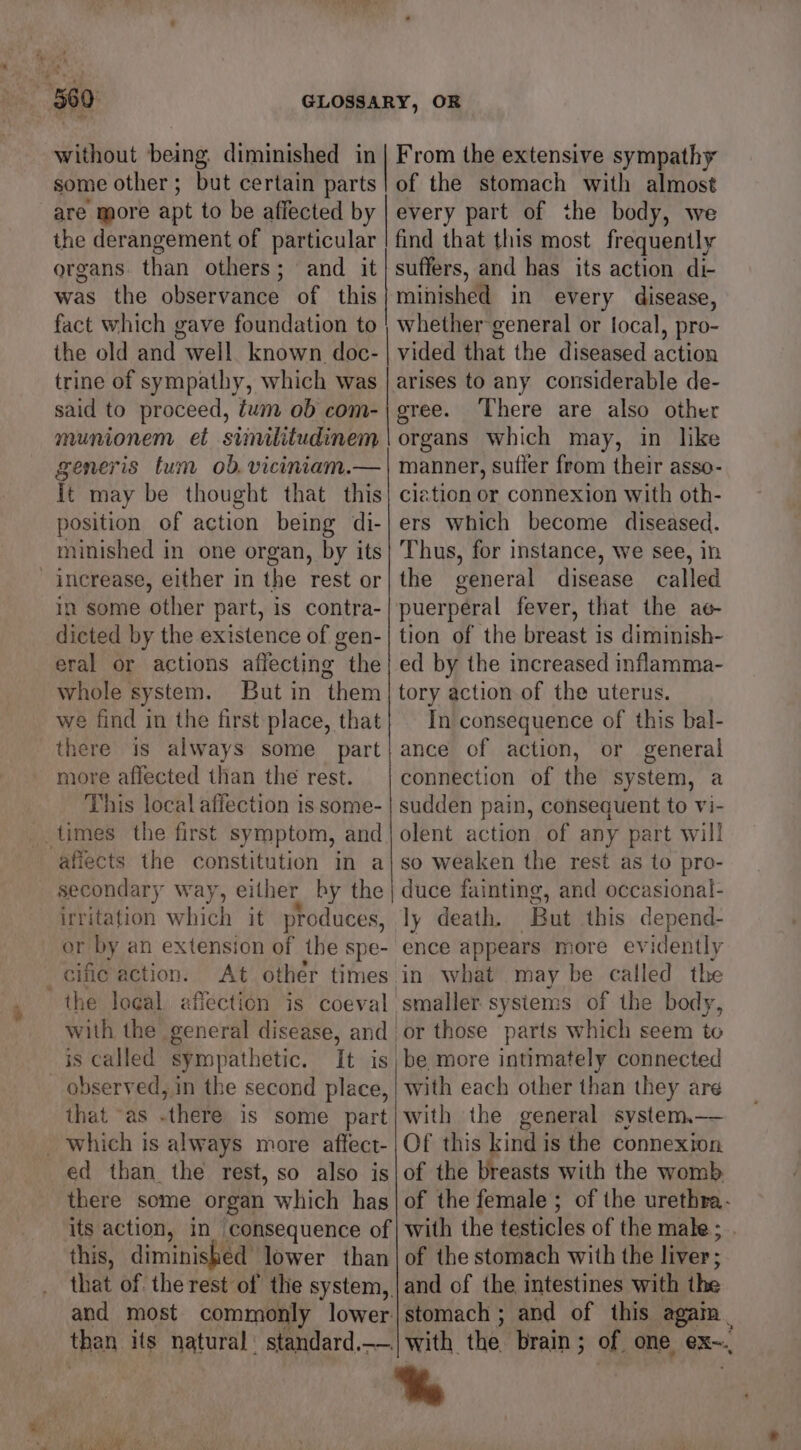 without being diminished in some other ; but certain parts are more apt to be affected by the derangement of particular organs than others ; and it was the observance of this fact which gave foundation to the old and well. known doc- trine of sympathy, which was said to proceed, tum ob com- munionem et similitudinem generis tum ob. viciniam.— It may be thought that this position of action being di- minished in one organ, by its increase, either in the rest or in some other part, is contra- dicted by the existence of gen- eral or actions affecting the whole system. But in them we find in the first place, that there is always some part more affected than the rest. This local affection is some- times the first symptom, and afiects the constitution in a secondary way, either by the irritation which it produces, or by an extension of the spe- cific action. At other times the local afiection is coeval with the general disease, and is called sympathetic. observed, in the second place that “as .there is some part _ which is always more affect- ed than the rest, so also is there some organ which has its action, in consequence of this, diminished lower than that of the rest of the system, and most commonly lower. than its natural. standard.—. From the extensive sympathy of the stomach with almost every part of the body, we find that this most frequently suffers, and has its action dt- minished in every disease, whether general or focal, pro- vided that the diseased action arises to any considerable de- gree. There are also other organs which may, in like manner, suffer from their asso- ciation or connexion with oth- ers which become diseased. Thus, for instance, we see, in the general disease called puerperal fever, that the ae- tion of the breast is diminish- ed by the increased inflamma- tory action of the uterus. In consequence of this bal- ance of action, or general connection of the system, a sudden pain, consequent to vi- olent action of any part will so weaken the rest as to pro- duce fainting, and occasional- ly death. But this depend- ence appears more evidently in what may be called the smaller systems of the body, or those parts which seem to be more intimately connected | | with the general system.—— Of this kind is the connexion of the breasts with the womb of the female ; of the urethra- with the testicles of the male ; of the stomach with the liver ; stomach ; and of this agai | with the brain; of one ex~.