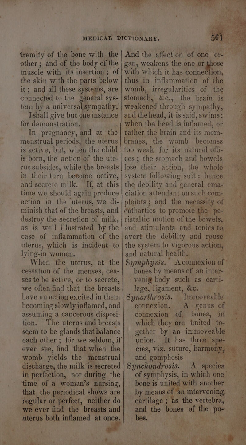 tremity of the bone with the] And the affection of one or- other ; and of the body of the | gan, weakens the one or those mivasle with its insertion ; of! with which it has comnection, the skin with the parts below | thus in inflammation of the it; and all these systems, are | womb, irregularities of the connected to the general sys- | stomach, &amp;e., the brain is tem by a universal sympathy. weakened through sympathy, Ishall give but one instance | and the head, it is said, swims: for demonstration. when the head is inflamed, er In pregnancy, and at the} rather the brain and its mem- menstrual periods, the uterus} branes, the womb becomes is active, but, when the child | too weak for its natural offi- is born, the action of the ute-| ces; the stomach and bowels rus subsides, while the breasts in their turn betome active, i system following suit: hence and secrete milk. If, at this | the debility and general ema- time we should again produce | ciation attendant on such com- action in the — uterus, we di-; plaints; and the necessity of minish that of the breasts, and aathatties to promote the pe- destroy the secretion of milk, | ristaltic motion of the bowels, as is well illustrated by the case of inflammation of the uterus, which is incident to lying-in women. When the uterus, at the cessation of the menses, cea- ses to be active, or to secrete, we often find that the breasts have an action excited in them becoming slowly inflamed, and assuming a cancerous disposi- tion. The uterus and breasts seem to be glands that balance each other ; for we seldom, if ever see, find that when the womb yields the menstrual discharge, the milk is secreted avert the debility and rouse the system to vigorous action, and natural health. bones by means of. an inter- veni® body such as carti- lage, ligament, &amp;c. Synarthrosis. _ Immoveable connexion. <A genus of connexion of, bones, in which they are tnited to- gether by an immoveable union. It has three spe- nS ES! and ‘gomphosis Synchondrosis. A species time of a woman’s nursing,| bone is united with another that the periodical shows are| by means of ‘an intervening, regular or perfect, neither do| cartilage ; ‘as the vertebra, we ever find the breasts and} and the bones of the ye uterus both inflamed at once.| _ bes. a a4 —a*, “*