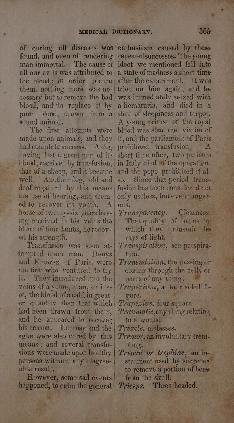 of curing all diseases was found, and even of rendering man immortal. all our evils was attributed to the blood; in order to cure them, nothing more was ne- cessary but to remoye the bad blood, and ‘to replace it by pure blood, drawn from a sound animal. The first attempts were made upon animals, and, they had complete success. A dog having lost a great part of its blood, received by transfusion, that of a sheep, and it became well. Another.dog, old and deaf regained by this means the use of hearing, and seem- ed to recover its youth, A horse of twenty-six years hav- ing received in his veins the blood of four lambs, he recov- ed his strength. | Transfusion was soon at- tempted upon man. Denys and Emerez of Paris, were the first who ventured to try it. ‘They introduced into the veins of a young man, an ide- ot, the blood of a calf, in great- er quantity than that which had been drawn from them, | and he appeared to recover his reason. Leprosy and the ague were also cured by this means; and several transfu- sions were made upon healthy persons without any diagree- able result. However, some sad events < enthusiasm caused by these repeatedsuccesses. The young ideot we mentioned fell mto a state of madness a short time after the experiment. It was tried on him again, and he was immediately seized with a hematuria, and died in a state of sleepiness and torpor. A young prince of the royal it, and the parliament of Paris prohibited transfusion, A in Italy died 6f the operation, and the pope prohibited it al- SO. fusion has been considered not only useless, but even danger- ous. Transparency. That quality of bodies by which they transmit the rays of light. fi Transpiration, see perspira- tion. oozing through the cells or pores of any thing. Trapezium, a four sided fi- gure. ” Trapezius, four square. Traumatic,any thing eri toa wound. Tréacle, molasses. Tremor, ,an involuntary tre bling. fi tre s ; Ye C3 to remove a portion of bone from the skull. — . Tree. hits headed.