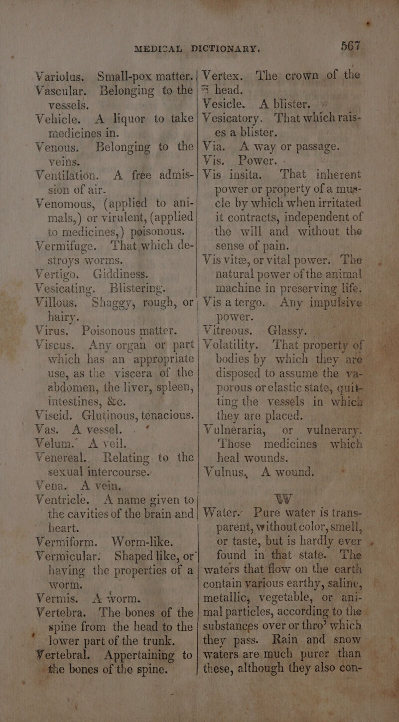 Variolus. Small-pox matter.| Vertex. The crown of the Vascular. Belonging to the | head. | vessels. Vesicle. <A blister. Vehicle. A liquor to take| Vesicatory. That which rais- medicines in. es a blister. Venous. Belonging to the; Via. A way or passage. veins. Vis. Power. Ventilation. A free admis-| Vis insita. That inherent sion of air. power or property of a mus- Venomous, (applied to ani-| cle by which when irritated mals,) or virulent, (applied| it contracts, independent of to medicines,) poisonous. the will and without the Vermifuge. That which de-| sense of pain. stroys worms. Vis vite, or vital power. The , Vertigo. Giddiness. natural power ofthe animal _ Vesicating. Blistering. machine in preserving Hfey eee Villous. Shagey, rough, or; Vis atergo.. Any impulsive _ hairy. | power. PRA Aare Virus. Poisonous matter. Vitreous. Glassy. - Viscus. Any organ or part) Volatility. That property « a which has an appropriate} bodies by which they are” use, as the viscera of the} disposed to assume the va abdomen, the liver, spleen,} porous orelastic state, Bah AN intestines, &amp;c. ting the vessels in which ih Viscid. Glutinous, tenacious. they are placed. t Vas. A-vessel. . ° Vulneraria, or a ay | Velum. A veil. Those medicines which - © Venereal.. Relating to the| heal wounds. aa sexual intercourse. Vulnus, A wound, .°’* Vena. <A vein, a Ventricle. A name given to WY ee the cavities of the brain andj Water. Pure water is trans cies heart. parent, withoutcolor,smell, = Vermiform. Worm-like. or taste, but 3 is hardly ever « ft Vermicular. Shapedlike, or| found in that. state. The | having the properties of a_ ‘waters that flow on the earth | worm. contain various earthy, saline, ‘agit Vermis. A worm. — metallic, vegetable, or ani- Vertebra. The bones of the | mal particles, according to thei’ iy spine from the head to the | substances over or thro’ which lower part of the trunk, they pass. Rain and snow Late 2% Vertebral. Appertaining to | waters are much purer than Ce ——<—— age bones of the Ke these, altho i also cor | ae va girs, oy « Ny 4 q yh See VaR Ghee Ws ' mee OT ae By VR vee