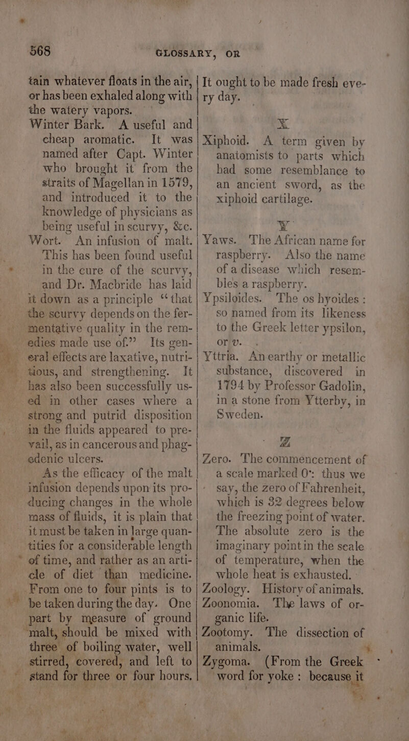 s if 568 tain whatever floats in the air, or has been exhaled along with | the watery vapors. Winter Bark. A useful and cheap aromatic. It was named after Capt. Winter who brought it from the straits of Magellan i in 1579, and introduced it to the knowledge of physicians as being useful in scurvy, &amp;c. Wort. An infusion of malt. This has been found useful in the cure of the scurvy, and Dr. Macbride has laid xt down asa principle ‘that mentative quality in the rem- edies made use of.” Its gen- tious, and strengthening. It has also been successfully us- ed in other cases where a strong and putrid disposition in the fiuids appeared to pre- vail, as in cancerous and phag- Laants ulcers. As the efficacy of the malt infusion depends upon its pro- ducing changes in the whole mass of fluids, it is plaim that it must be taken in large quan- tities for a Pinsiderable length of time, and rather as an arti- cle of diet than medicine. be taken during the day. One part by measure of ground stirred, covered, and left to EOS for three 0 or four hours, as Vig It ought to be made fresh eve- ry day. ¥ Xiphoid. A term given by anatomists to parts which had some resemblance to an ancient sword, as the xiphoid cartilage. YY Yaws. The African name for raspberry. Also the name of a disease which resem- bles a raspberry. Ypsiloides. The os hyoides : so named from its likeness | to the Greek letter ypsilon, or v. Yttria. An saul or metallic substance, discovered in 1794 by Professor Gadolin, in a stone from Ytterby, in Sweden. eS. a Se Bi Zero. The commencement of a scale marked 0°: thus we say, the zero of Fahrenheit, which is 32 degrees below the freezing point of water. The absolute zero is the imaginary point in the seale of temperature, when the whole heat is exhausted. _ Zoology. History of animals. Zoonomia. The laws of or- ganic life. Zootomy. ‘The dissection of Zygoma. (From the Greek word for yoke : because it eS ee