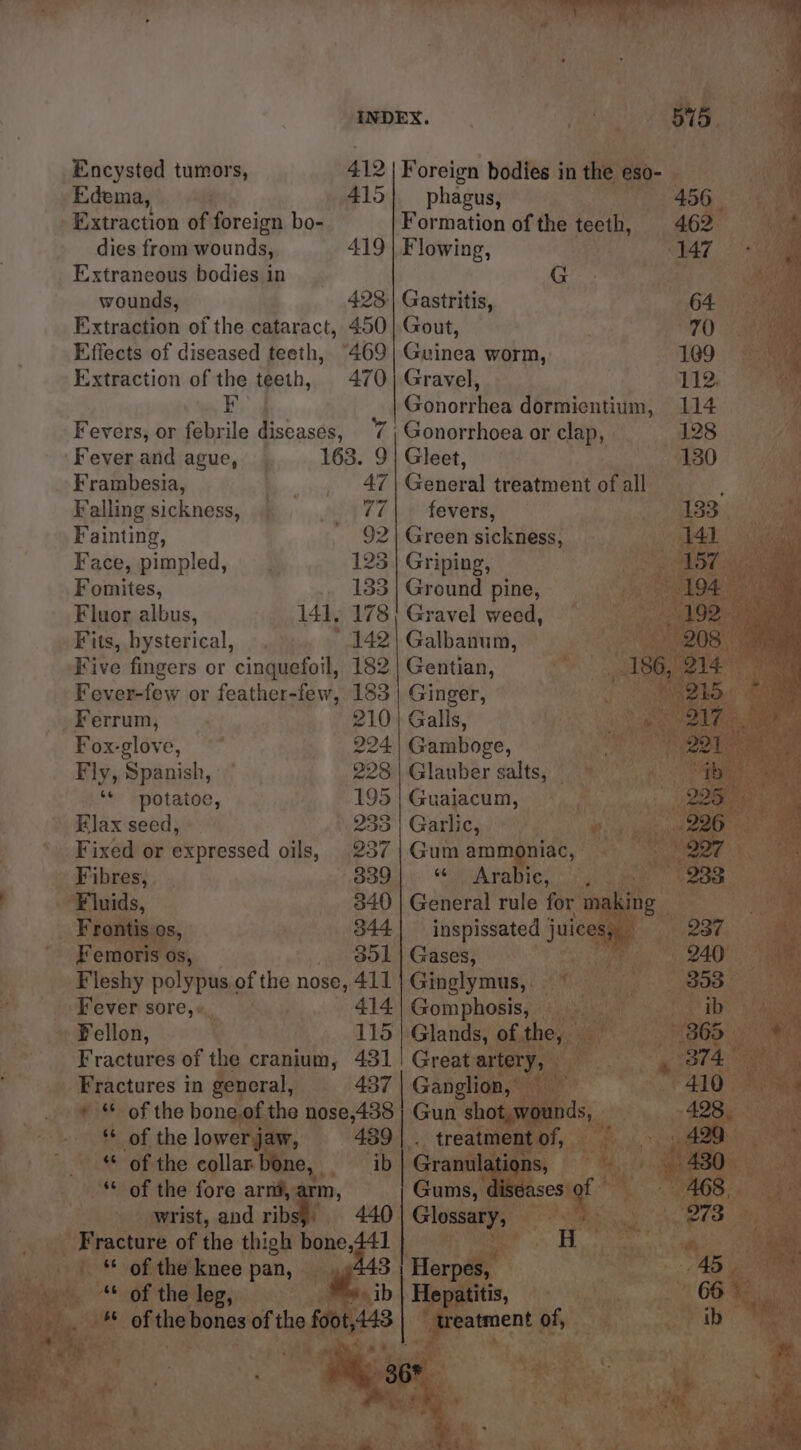 Encysted tumors, 412 | Foreign bodies in the eso- Edema, 415] phagus, 7 Extraction of foreign bo- Formation of the teeth, dies from wounds, 419 Extraneous bodies in wounds, 428 Extraction of the cataract, 450 Effects of diseased teeth, “469 Extraction of the teeth, 470 F Fevers, or febrile diseases, 7 | Fever and ague, 163. 9 Frambesia, 47 Falling sickness, SATE Fainting, 7 He Face, pimpled, 125 Fomites, 133 Fluor albus, 141, 178 Fits, hysterical, 142 Five fingers or cinquefoil, 182 Flowing, G Gastritis, Gout, Guinea worm, Gravel, Gonorrhea dormientium, Gonorrhoea or clap, Gleet, General treatment of all fevers, Green sickness, Griping, Ground pine, Gravel weed, Galbanum, Fever-few or feather-few, 183 | Ginger, Ferrum, 210 | Galls, Fox-glove, 224 | Gamboge, Fly, Spanish, 228 | Glauber salts, ‘* potatoe, 195 | Guaiacum, Elax seed, 233 | Garlic, Fixed or expressed oils, 237 | Gum ammoniac, Fibres, 339}. *‘. Arabie, Fluids, 340 | General rule for making Frontis os, 344| — inspissated j juices, Femoris os, 301 | Gases, Fleshy polypus of the nose, 411 Ginglymus, Fever sore, 414 | Gomphosis, Fellon, 115 | Glands, ofthe, — Fractures of the cranium, 431! Great artery, ‘ Fractures in general, 437 | Ganglion, ** of the lowerjaw, 489 “ ‘** of the fore arm, ih treatment of, Gums, diséases of i Fracture of the thigh bono,ttl ** of the knee pan, <: “* of the leg, “treatment of, - z = . . r [aed
