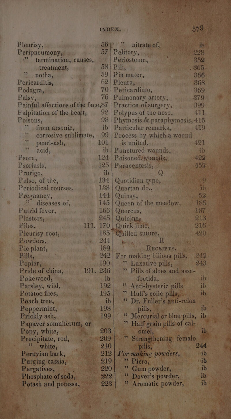 Pregnancy, 399 Putrid fever, Plasters, Piles, Powders, Pie plant, Bas 3\ irc Poplar, . Pokeweed, Potatoe flies, Peach tree, _ Peppermint, Prickly ash, Popy, white, .” white, - Purgatives, — ‘Pleurisy, | 56’ nitrate of, Peripneumony,. » of | Pelitory, i ”? termination, causes, ' | Periosteum, a treatment, 58 | Pili, i ee ” notha, 09 | Pia mater, 366 - Pericarditis, 62 | Pleura, . . 868 ¥ Podagra,, 70 | Pericardium, 369 ay Palsy, 76 | Pulmonary artery, ....379 * Painful affections of the face,87 | Practice of surgery, 399 4 F alpitation of the heart, 92 | Polypus of the nose, 41}, See Poisons, 93 | Phymosis &amp; paraphymosis,416 2 © ” from arsenic, ib | Particular remarks, |. 419 ”* corrosive sublimate, 99 | Process by whicha wound ~ ” pearl-ash, 101 is united, ° 421 7 cacids ib | Punctured wounds, i ‘Psora, 124 Poisonedswounds, Psoriasis, 125] Paracentesis, Prurigo, ib Q Pulse, of the, 134 Gisp tides type, Quartan do., Airey ee: Quinsy, pen?) Queen of the meadow, ~ Quercus, Quins nick THe, Tuilled suture, et He | ; R 189 . Recurers. her ie yy 242 | For making. bilious pills, — 190| ” Laxative pills, 236| ” Pills of aloes and assa- ib foetida, xi 5aie i 192| ” Anti-hysteric ills 195}? Hull’s colic p . Abed hae Lae re anert 198 ye) i ening Metale, pe tee i i % a way hig 244 A ing powders, ib echt cf ner S cab hs ey e Gian powder, fant ee Dover’ spowder, — ib