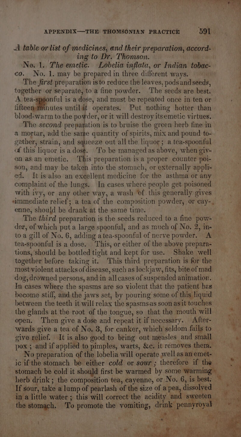 aR ay “ee APPENDIX—THE THOMSONIAN PRACTICE 591 A table or list of medicines, and their preparation, accord- ing to Dr. Thomson. ¢ No. 1.. The emetic. Lobelia inflata, or Indian tobac- co. No. 1. may be prepared in three different ways. | The jirst preparation isto reduce the leaves, pods and seeds, . tegether or separate, to a fine powder. ‘The seeds are best. A tea-spoonful is a dose, and must be repeated once in ten or fifteenth utes untildt operates. Put nothing hotter than bloed-warm to the powder, or it will destroy itsemetic virtues. The second preparation is to bruise the green herb fine in a mortar, add the same quantity of spirits, mix and pound to- gather, strain, and squeeze out all the liquor; a tea-spoonful of this liquor is a dosé. ‘To be managed as above, when giy- en asan emetic. This preparation isa proper counter poi- son, and may be taken into the stomach, or externally appli- ed. Itis also an excellent medicine for the asthma or any complaint of the lungs. In cases where people get poisoned with ivy, or any other way, a wash ‘of. this generally gives simmediate relief; a tea of the composition powder, or cay-, ‘ enne, should be drank at the same time. | ae The third preparation is the seeds reduced to a fine pows der, of which put a large spoonful, and as much of No. 2, in+ toa gill of No. 6, adding a tea-spoonful of nerve powder. A — tea-spoonful is a dose. This, or either of the above prepara- tions, should be bottled tight and kept for use. Shake well together before taking it. This third preparation is for the most violent attacks of disease, such as lockjaw, fits, bite of mad dog, drowned persons, and in allcases of suspended animation. In cases where the spasms are so violent that the patient hes | become stiff, and the jaws set, by pouring some of this liquid sg between the teeth it will relax the spasmsas soon asit touches a: the glands at the root of the tongue, so that the mouth will =~ open. Then give a dose and repeat it if necessary. After- wards give a tea of No. 3, for canker, which seldom fails to ¥ give relief. It is also good to bring out measles. and small. i a pox ; and if applied to pimples, warts, &amp;c. it removes them. _No preparation of the lobelia will operate well as an emet- ic if the stomach be either cold or sour ; therefore if the | stomach be cold it should first be warmed by some warming: herb drink ; the composition tea, cayenne, or No. 6, is best: * ae If sour, take a lump of pearlash of the size of apea, dissolved ‘ina little water ; this will correct the acidity and s ih ae the stomach. ‘To promote the vomiting, deinle, pens oyak rs beh id teste wy 7 , Py a we ey Reet OTT ayes te hy me