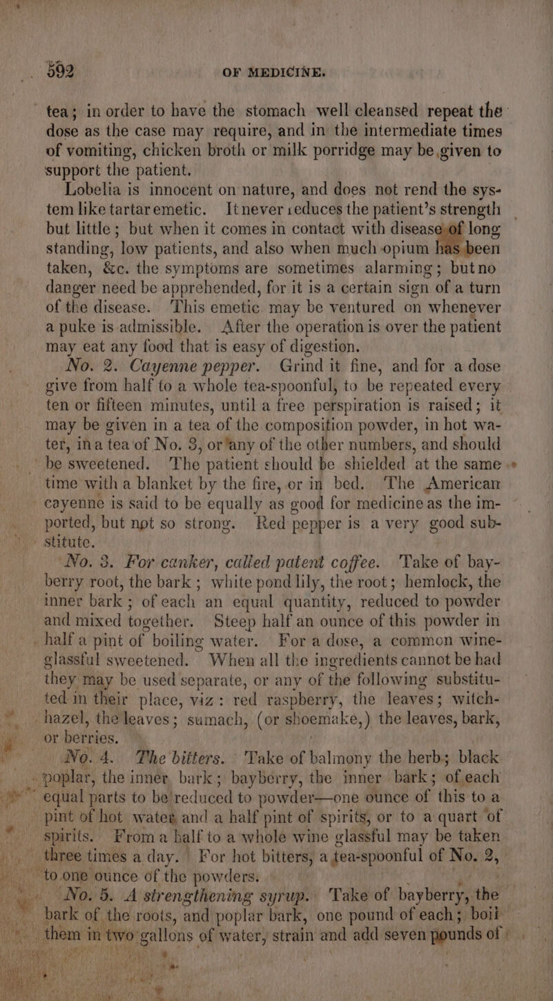 of vomiting, chicken broth or milk porridge may be,given to support the patient. Lobelia is innocent on nature, and does not rend the sys- tem like tartaremetic. Itnever seduces the patient’s strength but little ; but when it comes in contact with disease,of long standing, low patients, and also when much opium has been taken, &c. the symptoms are sometimes alarming; butno danger need be apprehended, for it is a certain sign of a turn of the disease. This emetic. may be ventured on whenever a puke is admissible. After the operation is over the patient may eat any food that is easy of digestion. No. 2. Cayenne pepper. Grind it fine, and for a dose give from half to a whole tea-spoonful, to be repeated 8 ten or fifteen minutes, until a free perspiration is raised; 1 may be given in a tea of the composition powder, in hot wa- ter, ina tea of No. 8 3, or any of the other numbers, and should time with a blanket by the fire, er in bed. ‘The American cayenne is said to be equally as good for medicine as the im- ported, but not so strong. Red pepper is a very good sub- No. 3. For canker, calied patent coffee. ‘Take of bay- berry root, the bark ; white pond lily, the root ; hemlock, the inner bark ; of each an equal quantity, reduced to powder and mixed together. Steep half an ounce of this powder in ¢ water. Fora dose, a common wine- glassful sweetened. When all the ing redients cannot be had they may be used separate, or any of id following substitu- ted in their place, viz: red raspberry, the leaves; witch- No. 4. The bitters. Take of balmony the herb; black ~ to.one ounce of the powders. No. 5. A strengthening syrup. Take of bayberry, the he 1
