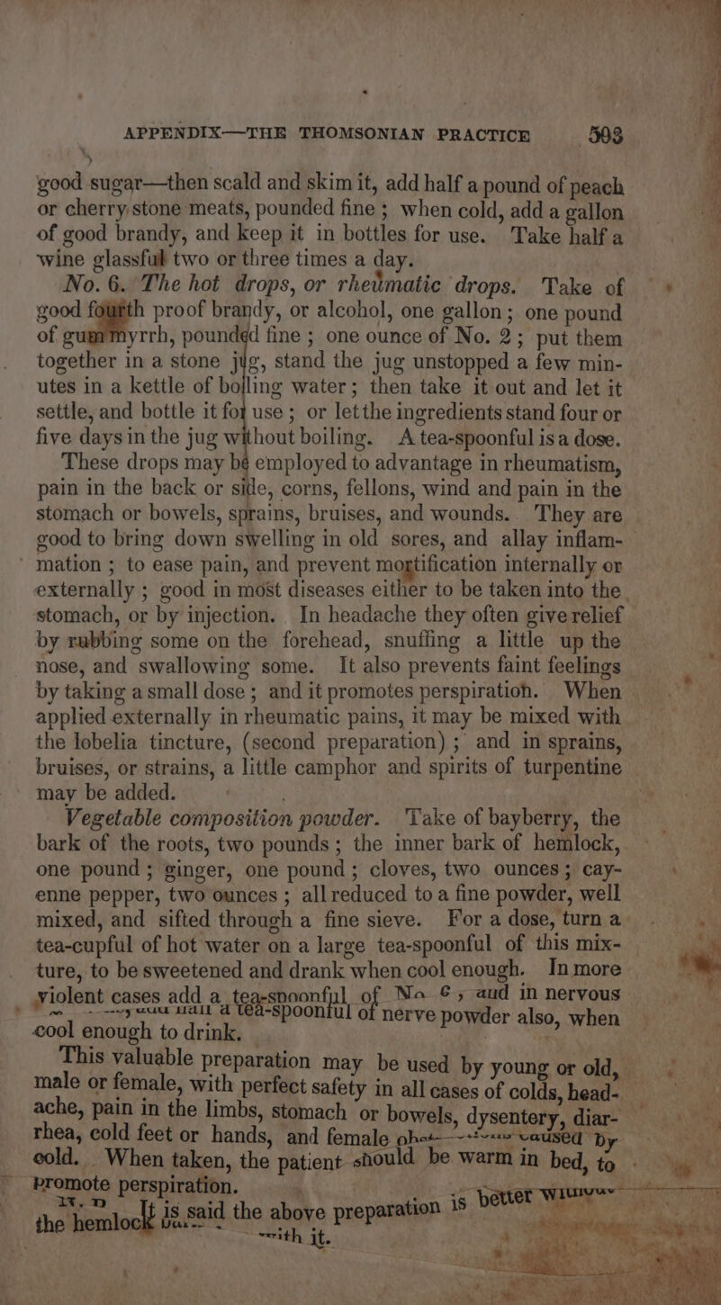 « APPENDIX—THE THOMSONIAN PRACTICE 303 good sugar—then scald and skim it, add half a pound of peach or cherry stone meats, pounded fine ; when cold, add a gallon of good brandy, and keep it in bottles for use. Take half a wine glassful two or three times a day. | No. 6. The hot drops, or rheimatic drops. Take of — * good fourth proof brandy, or alcohol, one gallon; one pound of gummyrrh, pound¢d fine ; one ounce of No. 2; put them together in a stone jig, stand the jug unstopped a few min- utes in a kettle of bojling water; then take it out and let it settle, and bottle it fo use ; or letthe ingredients stand four or five days in the jug without boiling. A tea-spoonful isa dose. These drops may bé employed to advantage in rheumatism, pain in the back or sitle, corns, fellons, wind and pain in the stomach or bowels, sprains, bruises, and wounds. They are good to bring down swelling in old sores, and allay inflam- ' mation ; to ease pain, and prevent mortification internally or externally ; good in most diseases either to be taken into the. stomach, or by injection. In headache they often give relief by rubbing some on the forehead, snuffing a little up the nose, and swallowing some. It also prevents faint feelings by taking asmall dose ; and it promotes perspiration. When applied externally in rheumatic pains, it may be mixed with the lobelia tincture, (second preparation) ; and in sprains, bruises, or strains, a little camphor and spirits of turpentine may be added. ! . Vegetable composition powder. ‘Take of bayberry, the bark of the roots, two pounds; the inner bark of hemlock, one pound ; ginger, one pound ; cloves, two ounces; cay- enne pepper, two ounces ; all reduced to a fine powder, well mixed, and sifted through a fine sieve. For a dose, turn a tea-cupful of hot water on a large tea-spoonful of this mix- ture, to be sweetened and drank when cool enough. In more violent cases add a teaspoonful of No ©, aud in nervous ae vy eu ait a ta-spooniul of nerve powder also, when cool enough to drink, | me This valuable preparation may be used by young or old, male or female, with perfect safety in all cases of colds, head- Me ache, pain in the limbs, stomach ‘or bowels, dysentery, diar- rhea, cold feet or hands, and female phat ie ee Dp cold. When taken, the patient should be warm in bed, to © promote perspiration. ‘ se Date Witness th end AEH he hoe ep -