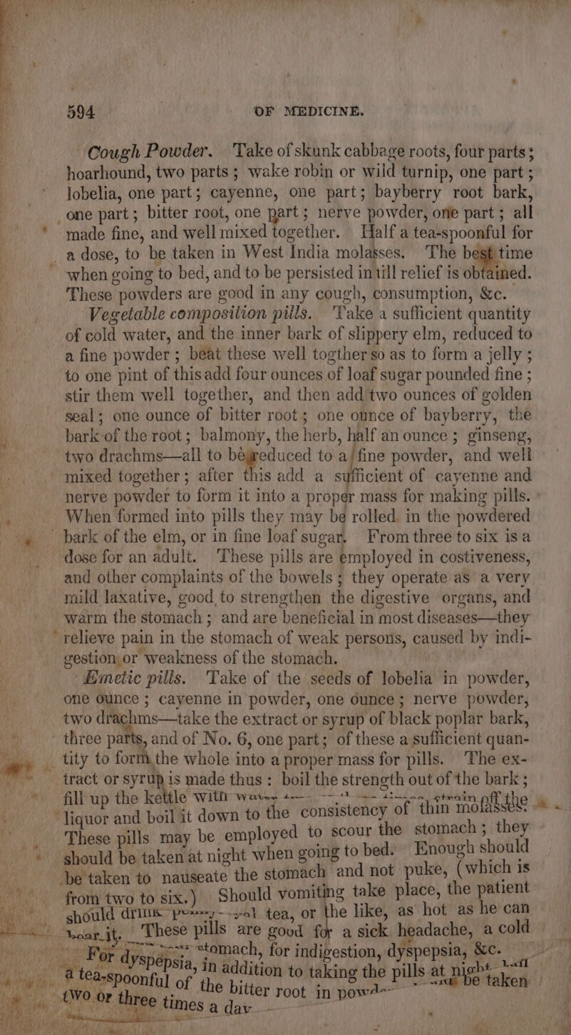 Cough Powder. Take of skunk cabbage roots, four parts ; hoarhound, two parts ; wake robin or wild turnip, one part ; lobelia, one part; cayenne, one part; bayberry root bark, _one part; bitter root, one part; nerve powder, one part ; all * made fine, and well mixed together. Half a tea-spoonful for _adose, to be taken in West India molasses, The best time ~ when going to bed, and to be persisted intill relief is obtained. These powders are good in any cough, consumption, &amp;c. Vegetable composition pills. ‘Take a sufficient quantity of cold water, and the inner bark of slippery elm, reduced to a fine powder ; beat these well togther so as to form a jelly ; to one pint of thisadd four ounces of loaf sugar pounded fine ; stir them well together, and then add two ounces of golden seal; one ounce of bitter root; one ounce of bayberry, the bark-of the root; balmony, the herb, half an ounce ; ginseng, two drachms—all to bewreduced to a/fine powder, and well mixed together; after this add a sufficient of cayenne and nerve powder to form it into a proper mass for making pills. | When formed into pills they may be rolled. in the powdered _ bark of the elm, or in fine loaf sugar, From three to six isa dose for an adult. ‘These pills are employed in costiveness, and other complaints of the bowels; they operate as a very mild laxative, good to strengthen the digestive organs, and warm the stomach ; and are beneficial in most diseases—they _ relieve pain in the stomach of weak persons, caused by indi- gestion or weakness of the stomach. Emetic pills. Take of the seeds of lobelia in powder, one Ounce ; cayenne in powder, one ounce; nerve powder, two drachms—take the extract or syrup of black poplar bark, _ three parts, and of No. 6, one part; of these a sufficient quan- __ tity to form, the whole into a proper mass for pills. The ex- tract or syrup is made thus : boil the strength out of the bark ; It down to the consistency of tl oyed to scour the stomach ; they hen going to bed. Enough should be he stomach and not puke, (which is -be taken to nauseate t ic] Should vomiting take place, the patient liquor and boi These pills may be empl ial