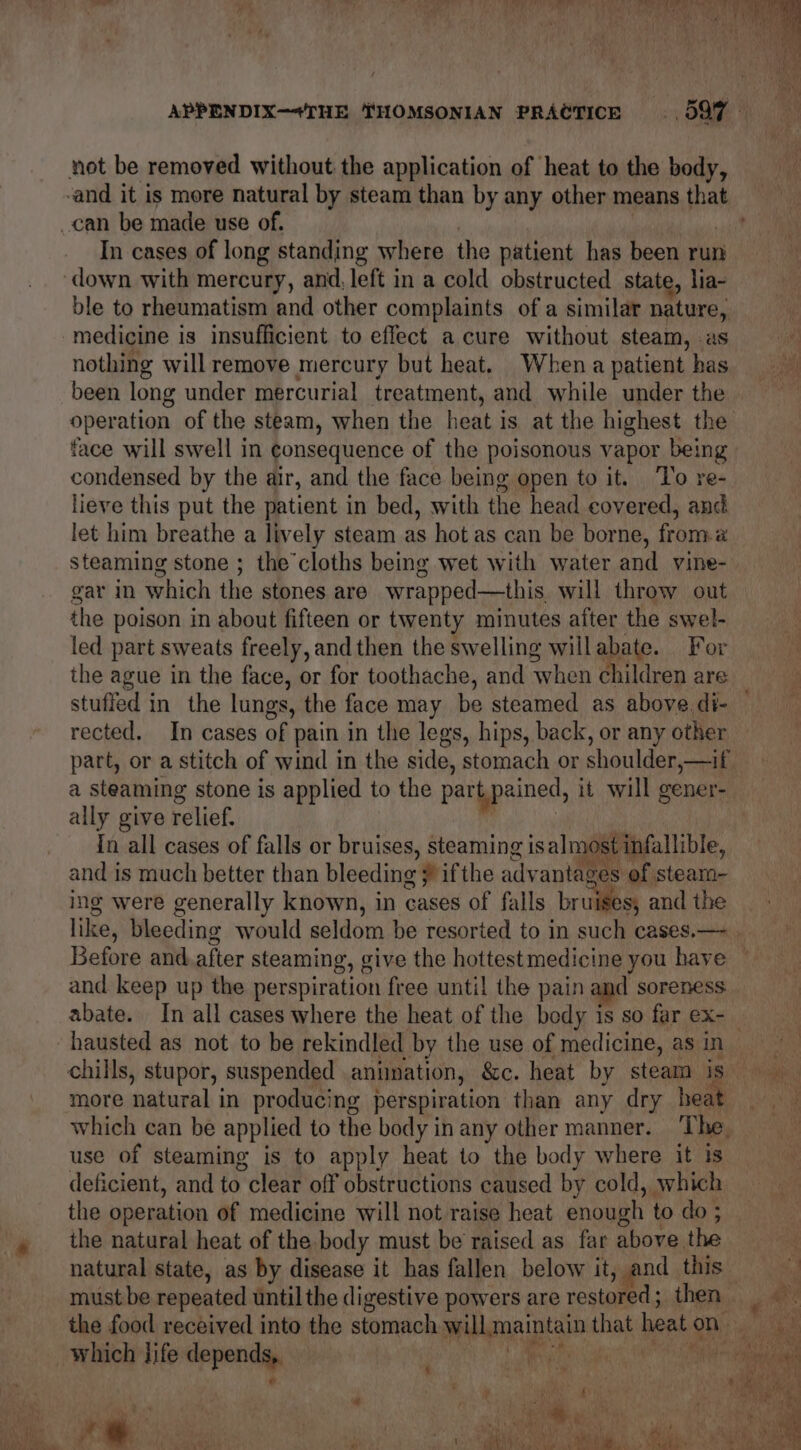 ayy , Lag tae CE Game a OMB ap Lm (Rte Ram eee nae ee ee APPENDIX—“THE THOMSONIAN PRACTICE 597 not be removed without the application of heat to the body, -and it is more natural by steam than by any other means that _can be made use of. ! ssi In cases of long standing where the patient has been run ‘down with mercury, and, left in a cold obstructed state, lia- ble to rheumatism and other complaints of a similar nature, medicine is insufficient to effect a cure without steam, as nothing willremove mercury but heat, When a patient has been long under mercurial treatment, and while under the operation of the steam, when the heat is at the highest the face will swell in consequence of the poisonous vapor being condensed by the air, and the face being open to it. ‘To re- lieve this put the patient in bed, with the head covered, and let him breathe a lively steam as hot as can be borne, from.# steaming stone ; the cloths being wet with water and vine- gar in which the stones are wrapped—this will throw out the poison in about fifteen or twenty minutes after the swel- led part sweats freely, and then the swelling willabate. For the ague in the face, or for toothache, and when children are stuffed in the lungs, the face may be steamed as above. di- rected. In cases of pain in the legs, hips, back, or any other part, or a stitch of wind in the side, stomach or shoulder,—if, a steaming stone is applied to the part pained, it will gener- ally give relief. r 3 : In all cases of falls or bruises, steaming is almost infallible, and is much better than bleeding # ifthe advantages of steam- ing were generally known, in cases of falls bruises, and the like, bleeding would seldom be resorted to in such cases,— . Before and.after steaming, give the hottestmedicine you have — and keep up the perspiration free until the pain and soreness abate. In all cases where the heat of the body isso farex- hausted as not to be rekindled by the use of medicine, asin chills, stupor, suspended animation, &c. heat by steam is more natural in producing perspiration than any dry heat which can be applied to the body in any other manner. The : use of steaming is to apply heat to the body where it is deficient, and to clear off obstructions caused by cold, which the operation of medicine will not raise heat enough to do ; » _ the natural heat of the body must be raised as far above the natural state, as by disease it has fallen below it, and this must be repeated until the digestive powers are restored; then the food received into the stomach willmaintain that heaton which life depends,. Roe ate aa 7 4 pal %, ' i) i, on > : J ‘oY ra