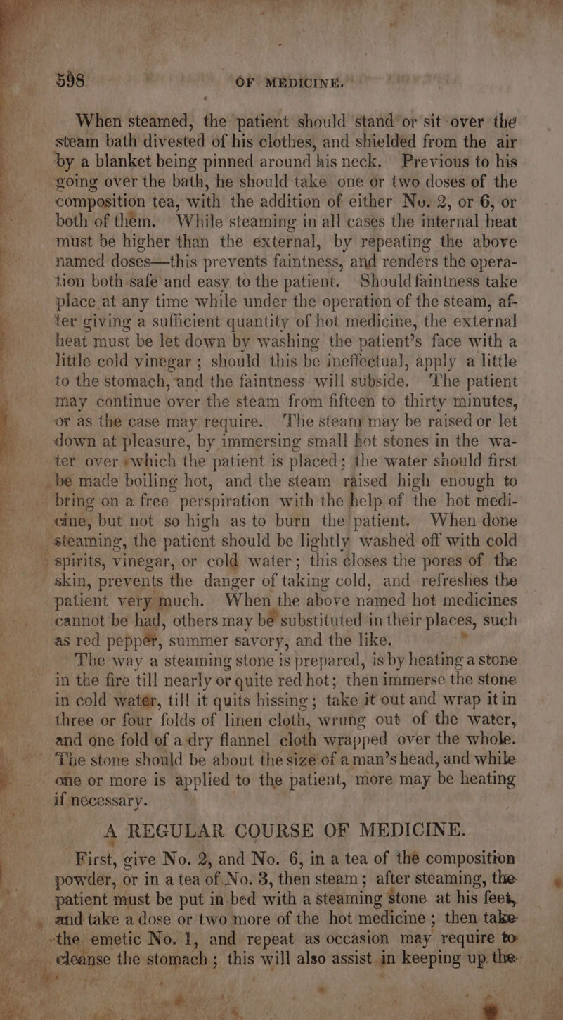When steamed, the patient should stand or sit over the steam bath divested of his clothes, and shielded from the air by a blanket being pinned around his neck. Previous to his : ‘going over the bath, he should take one or two doses of the composition tea, with the addition of either No. 2, or 6, or Bt both of them. While steaming in all cases the internal heat \ must be higher than the external, by repeating the above named doses—this prevents faintness, and renders the opera- tion both safe’ and easy to the patient. Should faininess take place at any time while under the operation of the steam, af- ter giving a sufficient quantity of hot medicine, the external heat must be Jet down by washing the patient’s face with a little cold vinegar ; should this be ineffectual, apply a little to the stomach, and the faintness will subside. The patient may continue over the steam from fifteen to thirty minutes, or as the case may require. The steam may be raised or let down at pleasure, by immersing small hot stones in the wa- ter over »which the patient is placed; the water should first . be made boiling hot, and the steam raised high enough to bring on a free perspiration with the help of the hot medi- cine, but not so high as to burn the patient. When done steaming, the patient should be lightly washed off with cold spirits, vinegar, or cold water; this closes the pores of the skin, prevents the danger of taking cold, and. refreshes the | patient very much. When the above named hot medicines cannot be had, others may bé substituted in their places, such as red peppér, summer savory, and the like. , The way a steaming stone is prepared, is by heating a stone | in the fire till nearly or quite red hot; then immerse the stone in cold water, till it quits hissing; take it out and wrap it in . three or four folds of linen cloth, wrung out of the water, he and one fold of a dry flannel cloth wrapped over the whole. ‘The stone should be about the size of a man’s head, and while : one or more is applied to the patient, more may be heating if necessary. A REGULAR COURSE OF MEDICINE. First, give No. 2, and No. 6, in a tea of the composition ; 5 . . powder, or in a tea of No. 3, then steam; after steaming, the. patient must be put in. bed with a steaming ‘stone at his feet, _. and take a dose or two more of the hot medicine ; then take _ »the emetic No. 1, and repeat as occasion may require to BOSS ads Best Op “ oi