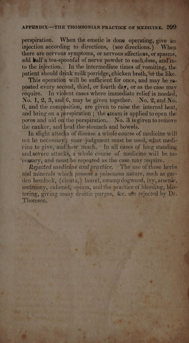 perspiration. When the emetic is done operating, give an injection according to directions, (see directions.) When there are nervous symptoms, or nervous affections, or spasms, add kalf a tea-spoonful of nerve powder to eachdose, andin- to the injection. In the intermediate times of vomiting, the B patient should drink milk porridge, chicken breth, ‘of the like. rr This operation will be sufficient for once, and may be re- peated every second, third, or fourth day, or as the case may require. In violent cases where immediate relief is needed, — No. 1, 2, 3, and 6, may be given together. No. 2, and Ne 6, and the composition, are given to raise the internal heat, and bring on a perspiration ; the steam is applied toopen the — pores and aid on the perspiration. No. 3 is given to remove the canker, and heal the-stomach and bowels. | In slight attacks of disease a whole course of medicine wit ‘ not be necessary; your judgment must be used, what medi- _ cine to give, and ‘how much, In all cases of long sung and severe attacks, a whole course of medicine will be ne- — ‘cessary, and must be repeated as the case may require. — Rejected medicine and practice. © The use of those herbs and minerals which possess a poisonous nature, such as. gar- den hemlock, (cicuta,) laurel, swamp dogwood, ivy, arsenic, antimony, calomel, opium, and the practice of bleeding ne, blis- tering, giving many drastic purges, &amp;c. afe ae by Dr. “THOMSON. |
