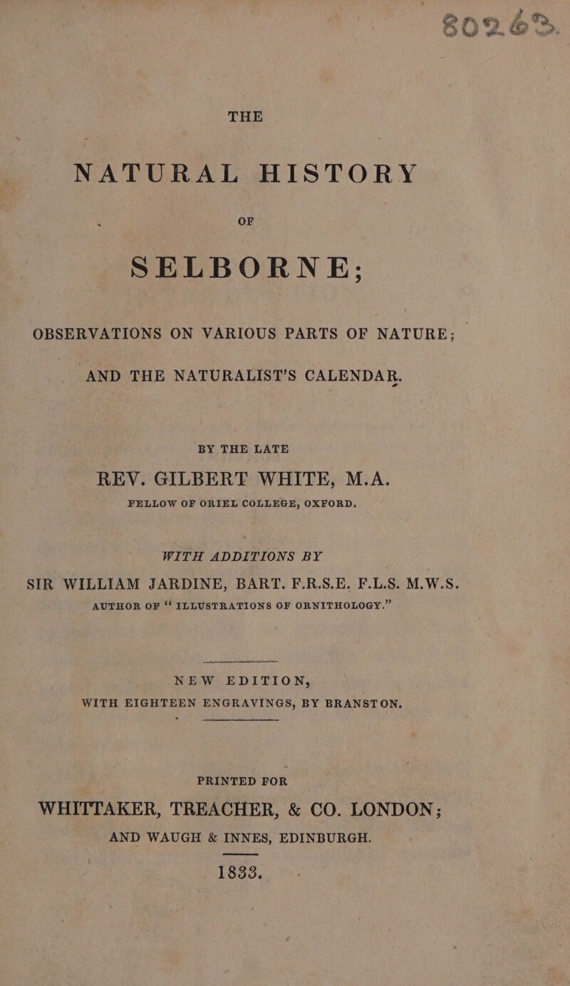 THE NATURAL HISTORY OF SELBORNE; AND THE NATURALIST’S CALENDAR. BY THE LATE REV. GILBERT WHITE, M.A. FELLOW OF ORIEL COLLEGE, OXFORD, WITH ADDITIONS BY AUTHOR OF ‘' ILLUSTRATIONS OF ORNITHOLOGY.” NEW EDITION, WITH EIGHTEEN ENGRAVINGS, BY BRANSTON. PRINTED FOR WHITTAKER, TREACHER, &amp; CO. LONDON; AND WAUGH &amp; INNES, EDINBURGH. wee 1833.