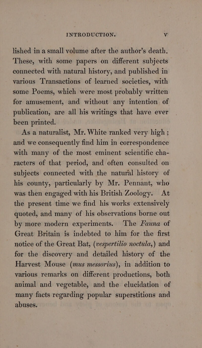 lished in a small volume after the author’s death. These, with some papers on different subjects connected with natural history, and published in various Transactions of learned societies, with some Poems, which were most probably written for amusement, and without any intention of publication, are all his writings that have ever been printed. As a naturalist, Mr. White ranked very high ; and we consequently find him in correspondence with many of the most eminent scientific cha- racters of that period, and often consulted on subjects connected with the natural history of his county, particularly by Mr. Pennant, who was then engaged with his British Zoology. At the present time we find his works extensively quoted, and many of his observations borne out by more modern experiments. ‘The Launa of Great Britain is indebted to him for the first notice of the Great Bat, (vespertilio noctula,) and for the discovery and detailed history of the Harvest Mouse (mus messorius), in addition to various remarks on different productions, both animal and vegetable, and the elucidation of many facts regarding popular superstitions and abuses.