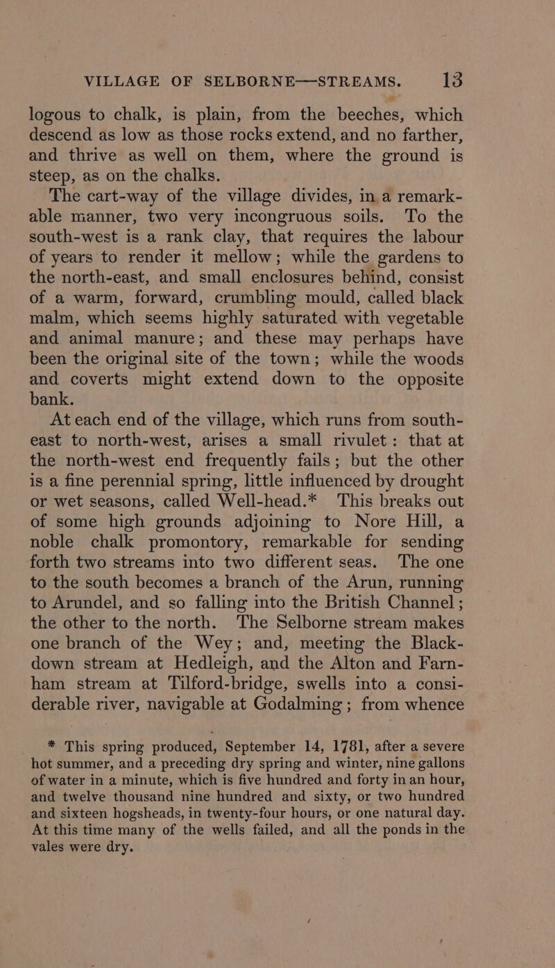 logous to chalk, is plain, from the beeches, which descend as low as those rocks extend, and no farther, and thrive as well on them, where the ground is steep, as on the chalks. The cart-way of the village divides, in a remark- able manner, two very incongruous soils. To the south-west is a rank clay, that requires the labour of years to render it mellow; while the gardens to the north-east, and small enclosures behind, consist of a warm, forward, crumbling mould, called black malm, which seems highly saturated with vegetable and animal manure; and these may perhaps have been the original site of the town; while the woods and coverts might extend down to the opposite bank. At each end of the village, which runs from south- east to north-west, arises a small rivulet: that at the north-west end frequently fails; but the other is a fine perennial spring, little influenced by drought or wet seasons, called Well-head.* This breaks out of some high grounds adjoining to Nore Hill, a noble chalk promontory, remarkable for sending forth two streams into two different seas. The one to the south becomes a branch of the Arun, running to Arundel, and so falling into the British Channel ; the other to the north. The Selborne stream makes one branch of the Wey; and, meeting the Black- down stream at Hedleigh, and the Alton and Farn- ham stream at Tilford-bridge, swells into a consi- derable river, navigable at Godalming ; from whence * This spring produced, September 14, 1781, after a severe hot summer, and a preceding dry spring and winter, nine gallons of water in a minute, which is five hundred and forty in an hour, and twelve thousand nine hundred and sixty, or two hundred and sixteen hogsheads, in twenty-four hours, or one natural day. At this time many of the wells failed, and all the ponds in the vales were dry.