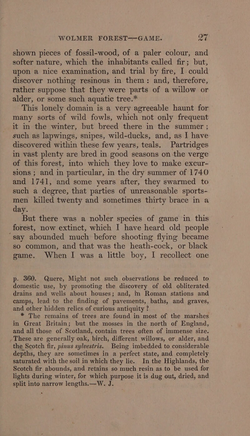 WOLMER FOREST—GAME. oN shown pieces of fossil-wood, of a paler colour, and softer nature, which the inhabitants called fir; but, upon a nice examination, and trial by fire, I could discover nothing resinous in them: and, therefore, rather suppose that they were parts of a willow or alder, or some such aquatic tree.* This lonely domain is a very agreeable haunt for many sorts of wild fowls, which not only frequent it in the winter, but breed there in the summer ; such as lapwings, snipes, wild-ducks, and, as ] have discovered within these few years, teals. Partridges in vast plenty are bred in good seasons on the verge of this forest, into which they love to make excur- sions ; and in particular, in the dry summer of 1740 and 1741, and some years after, they swarmed to such a degree, that parties of unreasonable sports- men killed twenty and sometimes thirty brace in a day. But there was a nobler species of game in this forest, now extinct, which I have heard old people “say abounded much before shooting flying became so common, and that was the heath-cock, or black game. When I was a little boy, I recollect one p- 360. Quere, Might not such observations be reduced to domestic use, by promoting the discovery of old obliterated drains and wells about houses; and, m Roman stations and camps, lead to the finding of pavements, baths, and graves, and other hidden relics of curious antiquity ? * The remains of trees are found in most of the marshes in Great Britain; but the mosses in the north of England, and all those of Scotland, contain trees often of immense size. . These are generally oak, birch, different willows, or alder, and the Scotch fir, pinus sylvestris. Being imbedded to considerable depths, they are sometimes in a perfect state, and completely saturated with the soil in which they lie. In the Highlands, the Scotch fir abounds, and retains so much resin as to be used for lights during winter, for which purpose it is dug out, dried, and split into narrow lengths.—W. J.