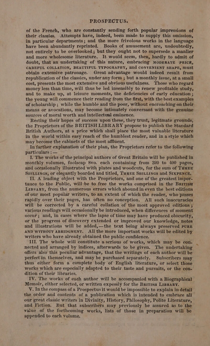 PROSPECTUS. of the French, who are constantly sending forth popular impressions of their classics. Attempts have, indeed, been made to supply this omission, in particular departments; and the more frivolous works in the language have been abundantly reprinted. Books of amusement are, undoubtedly, not entirely to be overlooked; but they ought not to supersede a manlier and more wholesome literature. It would seem, then, hardly to admit of doubt, that an undertaking of this nature, embracing MODERATE PRICE, CAREFUL COLLATION, BEAUTIFUL TYPOGRAFHY, and CONVENIENT SHAPE, must obtain extensive patronage. Great advantage would indeed result from republication of the classics, under any form ; but a monthly issue, at a small eost, presents the most extensive and obvious usefulness. Those who regard money less than time, will thus be led insensibly to renew profitable study, and to make up, at leisure moments, the deficiencies of early education ; the young will commence their reading from the first, with the best examples of scholarship ; while the humble and the poor, without encroaching on their means or avocations, may become intimately conversant with the genuine sources of moral worth and intellectwal eminence. i Resting their hopes of success upon these, they trust, legitmate grounds, the Proprietors of the BRITISH LIBRARY propose to publish the Standard British Authors, at a price which shall place the most valuable literature in the world within easy reach of the humblest reader, and in a style which may become the cabinets of the most affluent. In farther explanation of their plan, the Proprietors refer to the following particulars : — I. The works of the principal authors of Great Britain will be published in monthly volumes, foolscap 8vo. each containing from 320 to 400 pages, and occasionally illustrated with plates and woodcuts, for the sum of THREE SutLiinas, or elegantly boarded and titled, TureE SHILLINGS and SIXPENCE, Il. A leading object with the Proprietors, and one of the greatest impor- tance to the Public, will be to free the works comprised in the BritisH Lispeary, from the numerous errors which abound in even the best editions of our most popular writers, to an extent of which the reader, who passes rapidly over their pages, has often no conception. All such inaccuracies will be corrected by a careful collation of the most approved editions ; various readings will occasionally be introduced, when differences of moment occur; and, in cases where the lapse of time may have produced obscurity, or the progress of discovery extended or improved our knowledge, notes and illustrations will be added,—the text being always preserved PURE AND WITHOUT ABRIDGMENT. All the more important works will be edited by writers who have already obtained the public confidence. III. The whole will constitute a serious of works, which may be con- nected and arranged by indices, afterwards to be given. The undertaking offers also this peculiar advantage, that the writings of each author will be perfectin themselves, and may be purchased separately. Subscribers may thus either form a complete body of English literature, or select those works which are especially adapted to their taste and pursuits, or the con- dition of their libraries, IV. The works of each author will be accompanied with a Biographical Memoir, either selected, or written expessly for the Britisa LIBRARY. V. In the compass of a Prospectus it would be impossible to explain in detail the order and contents of a publication which is intended to embrace all our great classic writers in Divinity, History, Philosophy, Polite Literature, and Fiction. But that subscribers may previously be assured as to the value of the forthcoming works, lists of those in preparation will be appended to each volume.