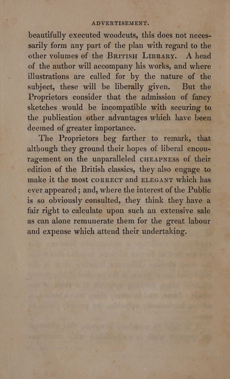 beautifully executed woodcuts, this does not neces- sarily form any part of the plan with regard to the other volumes of the Brirish Lisprary. A head of the author will accompany his works, and where illustrations are called for by the nature of the subject, these will be liberally given. But the Proprietors consider that the admission of fancy sketches would be incompatible with securing to the publication other advantages which have been deemed of greater importance. The Proprietors beg farther to remark, that although they ground their hopes of liberal encou- ragement on the unparalleled cHEApNEss of their edition of the British classics, they also engage to make it the most corREcT and ELEGANT which has ever appeared ; and, where the interest of the Public is so obviously consulted, they think they have a fair right to calculate upon such an extensive sale as can alone remunerate them for the great labour and expense which attend their undertaking.