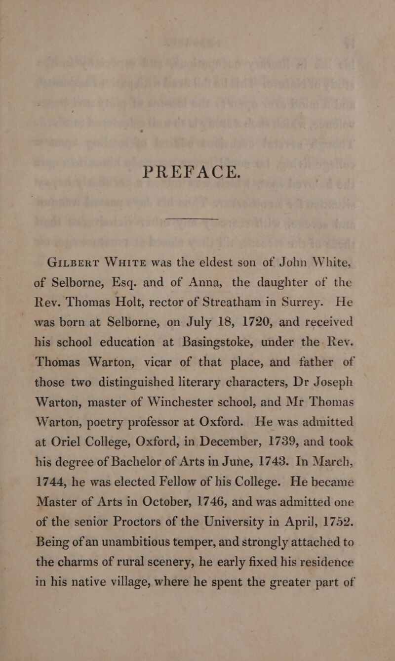 PREFACE. GILBERT WHITE was the eldest son of John White, of Selborne, Esq. and of Anna, the daughter of the Rev. Thomas Holt, rector of Streatham in Surrey. He was born at Selborne, on July 18, 1720, and received his school education at Basingstoke, under the Rev. Thomas Warton, vicar of that place, and father of those two distinguished literary characters, Dr Joseph Warton, master of Winchester school, and Mr Thomas Warton, poetry professor at Oxford. He was admitted at Oriel College, Oxford, in December, 1739, and took his degree of Bachelor of Arts in June, 1743. In March, 1744, he was elected Fellow of his College. He became Master of Arts in October, 1746, and was admitted one of the senior Proctors of the University in April, 1752. 3 Being of an unambitious temper, and strongly attached to the charms of rural scenery, he early fixed his residence in his native village, where he spent the greater part of
