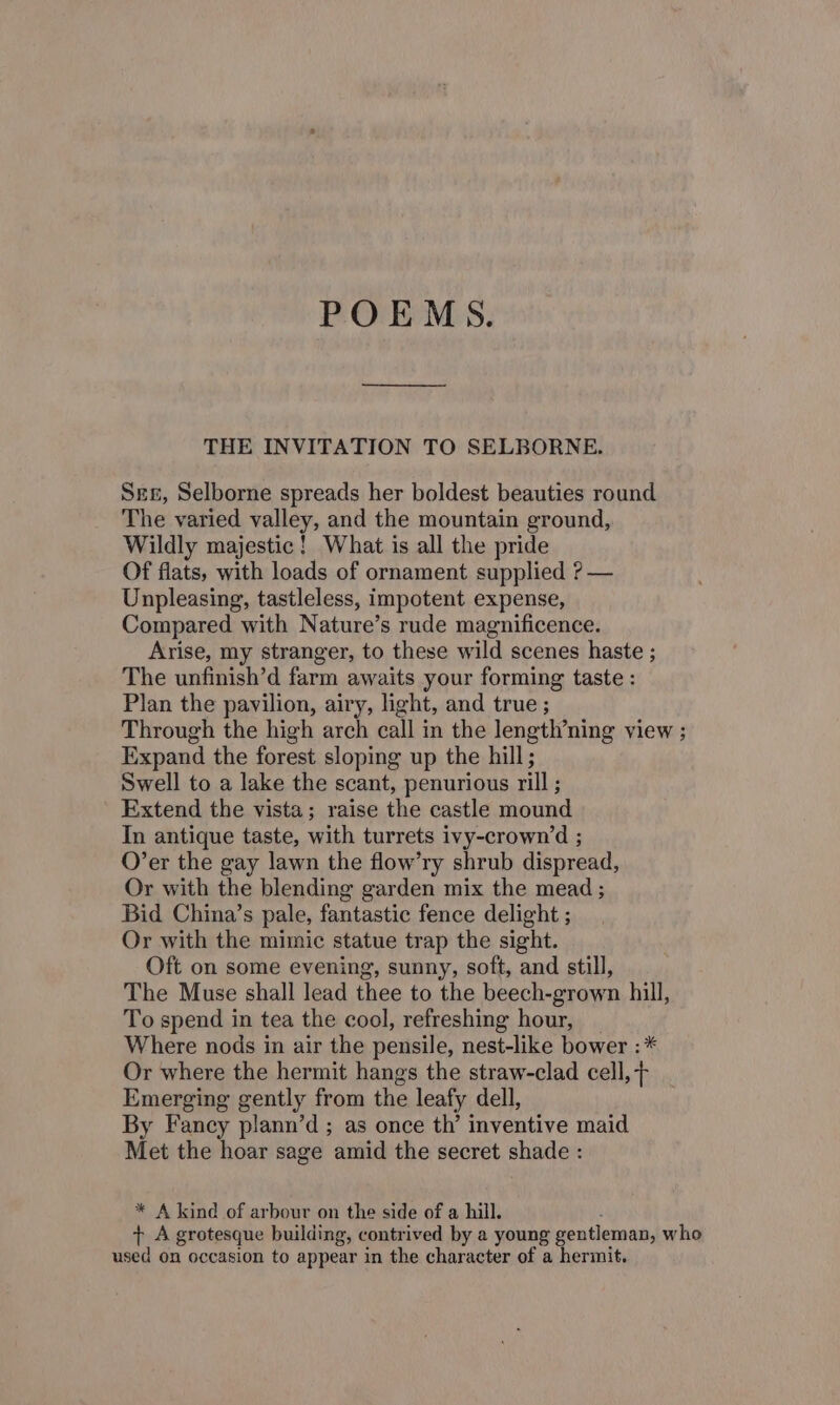 POEMS. THE INVITATION TO SELBORNE. Sex, Selborne spreads her boldest beauties round The varied valley, and the mountain ground, Wildly majestic! What is all the pride Of flats, with loads of ornament supplied ? — Unpleasing, tastleless, impotent expense, Compared with Nature’s rude magnificence. Arise, my stranger, to these wild scenes haste ; The unfinish’d farm awaits your forming taste : Plan the pavilion, airy, light, and true ; Through the high arch call in the length’ning view ; Expand the forest sloping up the hill; Swell to a lake the scant, penurious rill ; Extend the vista; raise the castle mound In antique taste, with turrets ivy-crownd ; O’er the gay lawn the flow’ry shrub dispread, Or with the blending garden mix the mead ; Bid China’s pale, fantastic fence delight ; Or with the mimic statue trap the sight. Oft on some evening, sunny, soft, and still, The Muse shall lead thee to the beech-grown hill, To spend in tea the cool, refreshing hour, Where nods in air the pensile, nest-like bower : * Or where the hermit hangs the straw-clad cell, + Emerging gently from the leafy dell, By Fancy plann’d; as once th’ inventive maid Met the hoar sage amid the secret shade : * A kind of arbour on the side of a hill. t+ A grotesque building, contrived by a young gentleman, who used on occasion to appear in the character of a hermit.