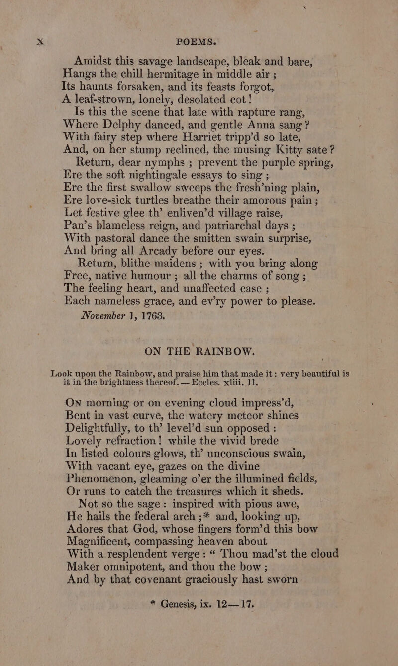 Amidst this savage landscape, bleak and bare, Hangs the chill hermitage in middle air ; Its haunts forsaken, and its feasts forgot, A leaf-strown, lonely, desolated cot ! Is this the scene that late with rapture rang, Where Delphy danced, and gentle Anna sang ? With fairy step where Harriet tripp’d so late, And, on her stump reclined, the musing Kitty sate ? Return, dear nymphs ; prevent the purple spring, Ere the soft nightingale essays to sing ; Ere the first swallow sweeps the fresh’ning plain, Ere love-sick turtles breathe their amorous pain ; Let festive glee th’ enliven’d village raise, Pan’s blameless reign, and patriarchal days ; With pastoral dance the smitten swain surprise, And bring all Arcady before our eyes. Return, blithe maidens ; with you bring along Free, native humour ; all the charms of song ; The feeling heart, and unaffected ease ; Each nameless grace, and ev’ry power to please. November 1, 1763. ON THE RAINBOW. it in the brightness thereof. — Eccles. xliii. 11. ON morning or on evening cloud impress’d, Bent in vast curve, the watery meteor shines Delightfully, to th’ level’d sun opposed : Lovely refraction! while the vivid brede In listed colours glows, th’ unconscious swain, With vacant eye, gazes on the divine Phenomenon, gleaming o’er the illumined fields, Or runs to catch the treasures which it sheds. Not so the sage: inspired with pious awe, He hails the federal arch ;* and, looking up, Adores that God, whose fingers form’d this bow Magnificent, compassing heaven about With a resplendent verge : “ Thou mad’st the cloud Maker omnipotent, and thou the bow ; And by that covenant graciously hast sworn * Genesis, ix. 12— 17.